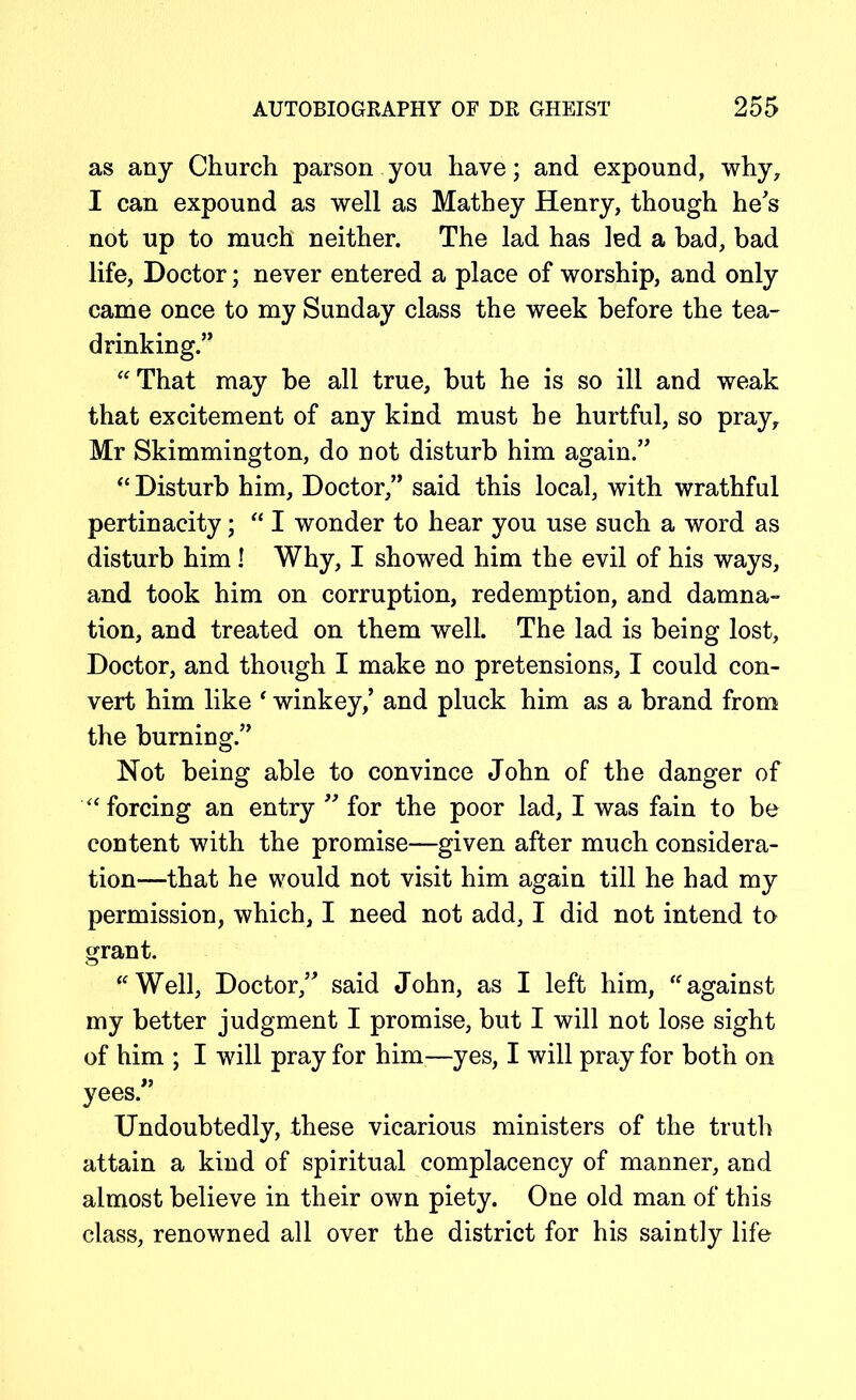 as any Church parson you have; and expound, why, I can expound as well as Mathey Henry, though he's not up to much neither. The lad has led a bad, bad life, Doctor; never entered a place of worship, and only came once to my Sunday class the week before the tea- drinking.” “That may be all true, but he is so ill and weak that excitement of any kind must he hurtful, so pray, Mr Skimmington, do not disturb him again.” “ Disturb him, Doctor,” said this local, with wrathful pertinacity; “ I wonder to hear you use such a word as disturb him ! Why, I showed him the evil of his ways, and took him on corruption, redemption, and damna- tion, and treated on them well. The lad is being lost, Doctor, and though I make no pretensions, I could con- vert him like ‘ winkey/ and pluck him as a brand from the burning.” Not being able to convince John of the danger of “forcing an entry ” for the poor lad, I was fain to be content with the promise—given after much considera- tion—that he would not visit him again till he had my permission, which, I need not add, I did not intend to grant. “Well, Doctor,” said John, as I left him, “against my better judgment I promise, but I will not lose sight of him ; I will pray for him—yes, I will pray for both on yees.” Undoubtedly, these vicarious ministers of the truth attain a kind of spiritual complacency of manner, and almost believe in their own piety. One old man of this class, renowned all over the district for his saintly life