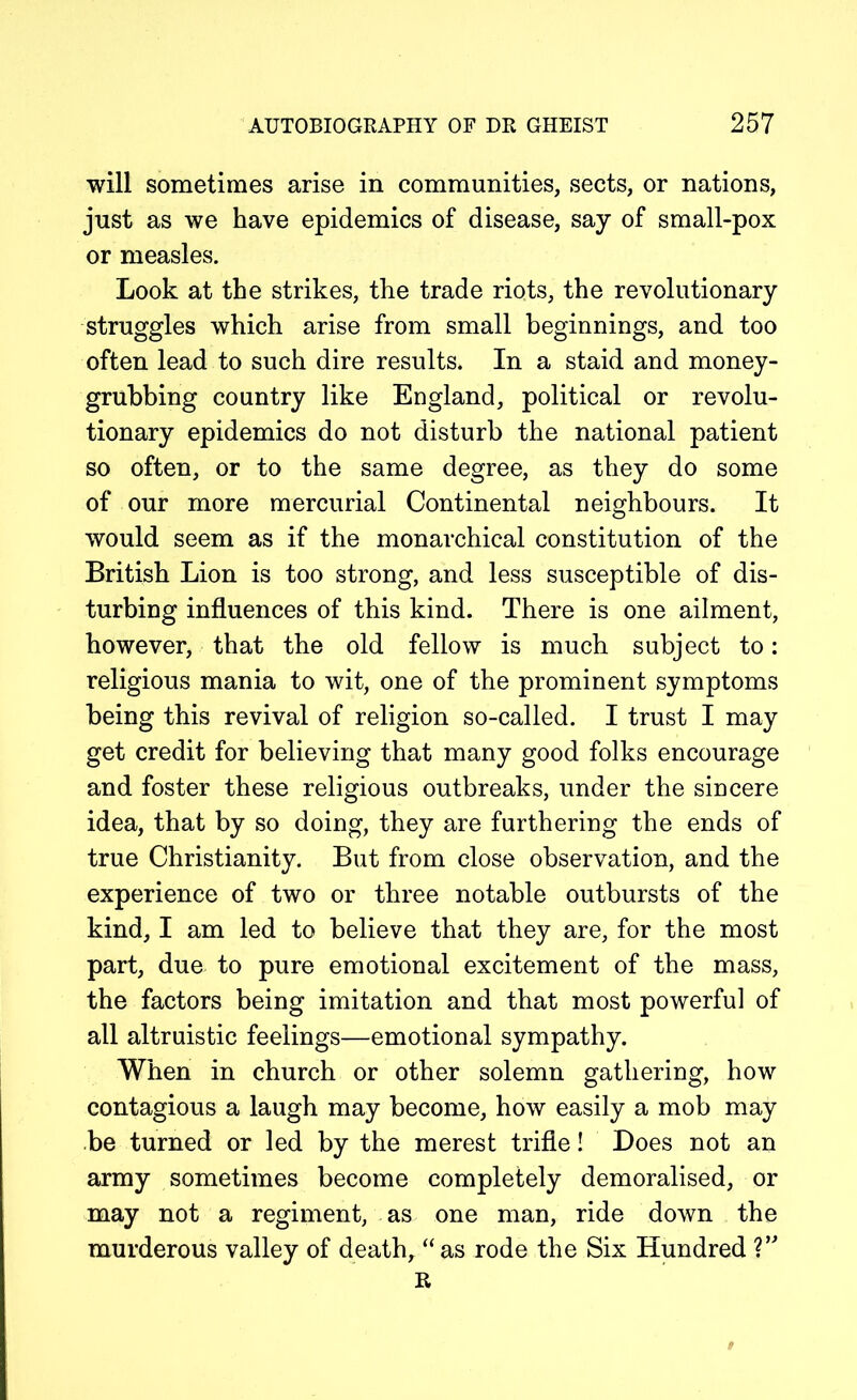 will sometimes arise in communities, sects, or nations, just as we have epidemics of disease, say of small-pox or measles. Look at the strikes, the trade riots, the revolutionary struggles which arise from small beginnings, and too often lead to such dire results. In a staid and money- grubbing country like England, political or revolu- tionary epidemics do not disturb the national patient so often, or to the same degree, as they do some of our more mercurial Continental neighbours. It would seem as if the monarchical constitution of the British Lion is too strong, and less susceptible of dis- turbing influences of this kind. There is one ailment, however, that the old fellow is much subject to: religious mania to wit, one of the prominent symptoms being this revival of religion so-called. I trust I may get credit for believing that many good folks encourage and foster these religious outbreaks, under the sincere idea, that by so doing, they are furthering the ends of true Christianity. But from close observation, and the experience of two or three notable outbursts of the kind, I am led to believe that they are, for the most part, due to pure emotional excitement of the mass, the factors being imitation and that most powerful of all altruistic feelings—emotional sympathy. When in church or other solemn gathering, how contagious a laugh may become, how easily a mob may be turned or led by the merest trifle! Does not an army sometimes become completely demoralised, or may not a regiment, as one man, ride down the murderous valley of death, “as rode the Six Hundred ?” R