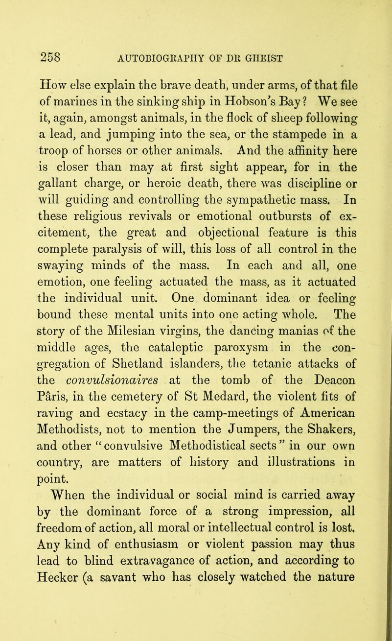 How else explain the brave death, under arms, of that file of marines in the sinking ship in Hobson's Bay? We see it, again, amongst animals, in the flock of sheep following a lead, and jumping into the sea, or the stampede in a troop of horses or other animals. And the affinity here is closer than may at first sight appear, for in the gallant charge, or heroic death, there was discipline or will guiding and controlling the sympathetic mass. In these religious revivals or emotional outbursts of ex- citement, the great and objectional feature is this complete paralysis of will, this loss of all control in the swaying minds of the mass. In each and all, one emotion, one feeling actuated the mass, as it actuated the individual unit. One dominant idea or feeling bound these mental units into one acting whole. The story of the Milesian virgins, the dancing manias of the middle ages, the cataleptic paroxysm in the con- gregation of Shetland islanders, the tetanic attacks of the convulsionaires at the tomb of the Deacon Paris, in the cemetery of St Medard, the violent fits of raving and ecstacy in the camp-meetings of American Methodists, not to mention the Jumpers, the Shakers, and other “ convulsive Methodistical sects ” in our own country, are matters of history and illustrations in point. When the individual or social mind is carried away by the dominant force of a strong impression, all freedom of action, all moral or intellectual control is lost Any kind of enthusiasm or violent passion may thus lead to blind extravagance of action, and according to Hecker (a savant who has closely watched the nature