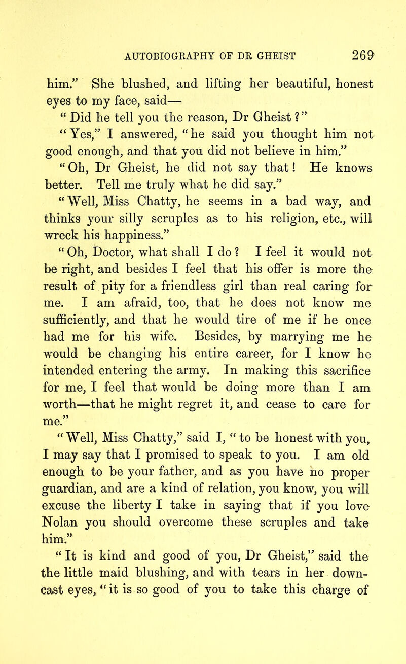him.” She blushed, and lifting her beautiful, honest eyes to my face, said— “ Did he tell you the reason, Dr Gheist ? ” “Yes,” I answered, “he said you thought him not good enough, and that you did not believe in him.” “ Oh, Dr Gheist, he did not say that! He knows better. Tell me truly what he did say.” “ Well, Miss Chatty, he seems in a bad way, and thinks your silly scruples as to his religion, etc., will wreck his happiness.” “ Oh, Doctor, what shall I do ? I feel it would not be right, and besides I feel that his offer is more the result of pity for a friendless girl than real caring for me. I am afraid, too, that he does not know me sufficiently, and that he would tire of me if he once had me for his wife. Besides, by marrying me he would be changing his entire career, for I know he intended entering the army. In making this sacrifice for me, I feel that would be doing more than I am worth—that he might regret it, and cease to care for me.” “Well, Miss Chatty,” said I, “ to be honest with you, I may say that I promised to speak to you. I am old enough to be your father, and as you have no proper guardian, and are a kind of relation, you know, you will excuse the liberty I take in saying that if you love Nolan you should overcome these scruples and take him.” “ It is kind and good of you, Dr Gheist,” said the the little maid blushing, and with tears in her down- cast eyes, “it is so good of you to take this charge of