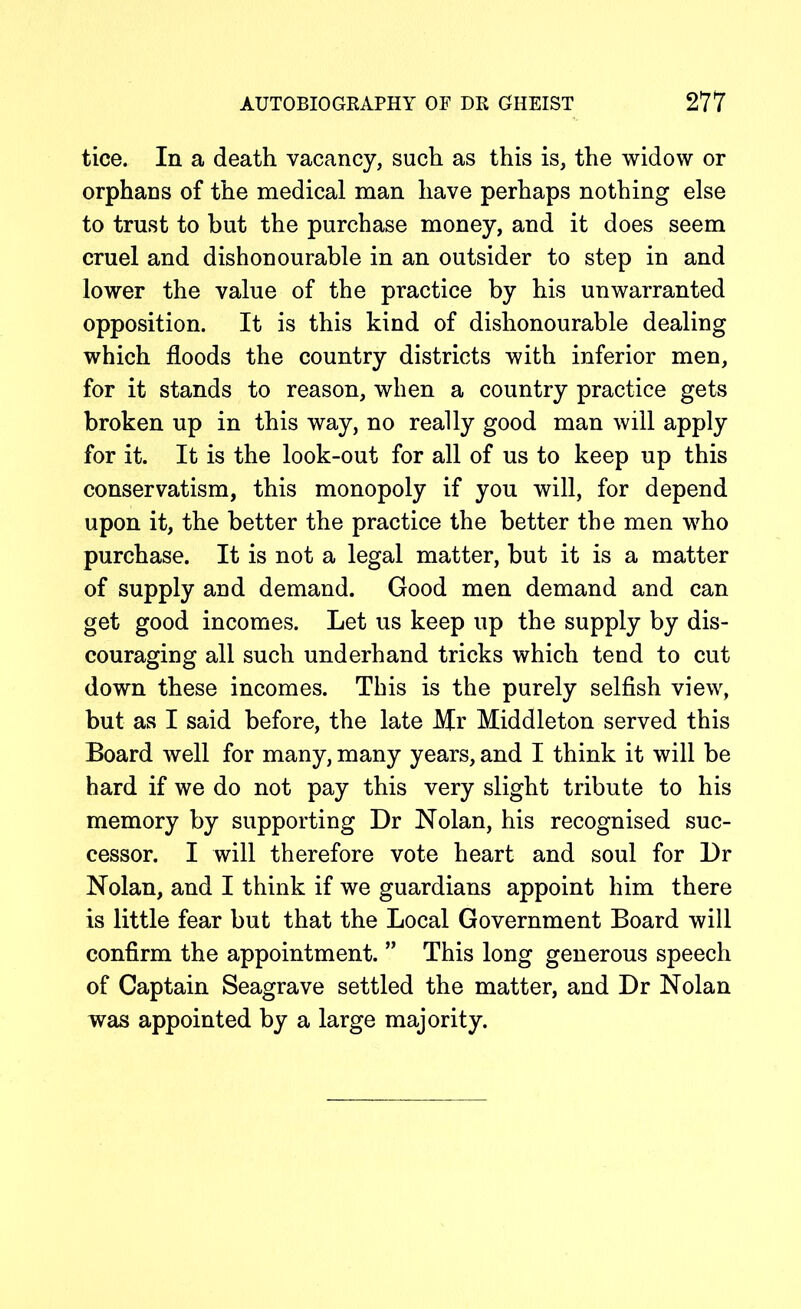 tice. In a death vacancy, such as this is, the widow or orphans of the medical man have perhaps nothing else to trust to but the purchase money, and it does seem cruel and dishonourable in an outsider to step in and lower the value of the practice by his unwarranted opposition. It is this kind of dishonourable dealing which floods the country districts with inferior men, for it stands to reason, when a country practice gets broken up in this way, no really good man will apply for it. It is the look-out for all of us to keep up this conservatism, this monopoly if you will, for depend upon it, the better the practice the better the men who purchase. It is not a legal matter, but it is a matter of supply and demand. Good men demand and can get good incomes. Let us keep up the supply by dis- couraging all such underhand tricks which tend to cut down these incomes. This is the purely selfish view, but as I said before, the late Mr Middleton served this Board well for many, many years, and I think it will be hard if we do not pay this very slight tribute to his memory by supporting Dr Nolan, his recognised suc- cessor. I will therefore vote heart and soul for Dr Nolan, and I think if we guardians appoint him there is little fear but that the Local Government Board will confirm the appointment. ” This long generous speech of Captain Seagrave settled the matter, and Dr Nolan was appointed by a large majority.