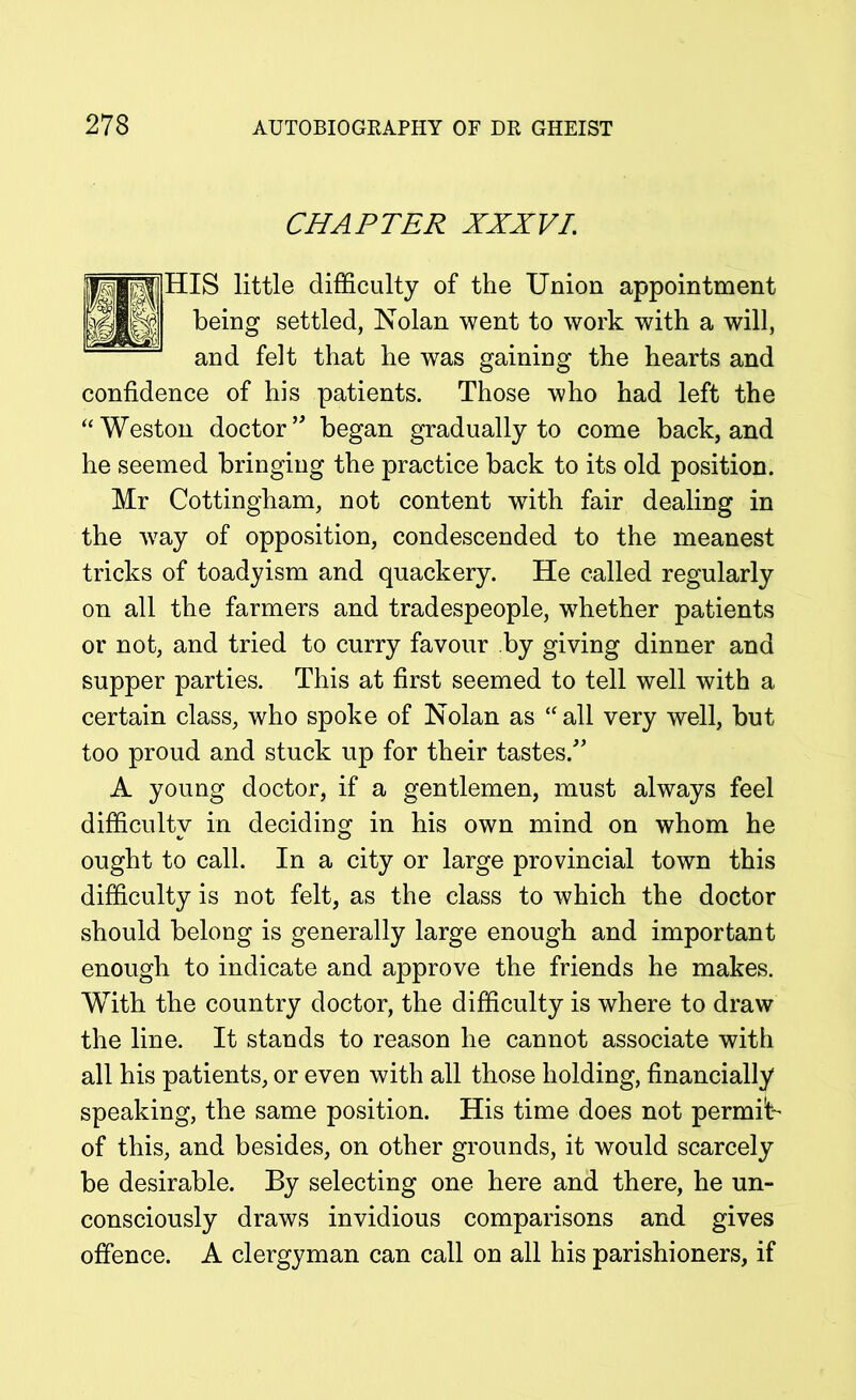 CHAPTER XXXVI\ little difficulty of the Union appointment ing settled, Nolan went to work with a will, and felt that he was gaining the hearts and confidence of his patients. Those who had left the “Weston doctor’ began gradually to come back, and he seemed bringing the practice back to its old position. Mr Cottingham, not content with fair dealing in the wray of opposition, condescended to the meanest tricks of toadyism and quackery. He called regularly on all the farmers and tradespeople, whether patients or not, and tried to curry favour by giving dinner and supper parties. This at first seemed to tell well with a certain class, who spoke of Nolan as “ all very well, but too proud and stuck up for their tastes.” A young doctor, if a gentlemen, must always feel difficulty in deciding in his own mind on whom he ought to call. In a city or large provincial town this difficulty is not felt, as the class to which the doctor should belong is generally large enough and important enough to indicate and approve the friends he makes. With the country doctor, the difficulty is where to draw the line. It stands to reason he cannot associate with all his patients, or even with all those holding, financially speaking, the same position. His time does not permit of this, and besides, on other grounds, it would scarcely be desirable. By selecting one here and there, he un- consciously draws invidious comparisons and gives offence. A clergyman can call on all his parishioners, if