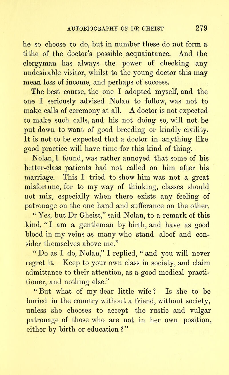 he so choose to do, but in number these do not form a tithe of the doctor's possible acquaintance. And the clergyman has always the power of checking any undesirable visitor, whilst to the young doctor this may mean loss of income, and perhaps of success. The best course, the one I adopted myself, and the one I seriously advised Nolan to follow, was not to make calls of ceremony at all. A doctor is not expected to make such calls, and his not doing so, will not be put down to want of good breeding or kindly civility. It is not to be expected that a doctor in anything like good practice will have time for this kind of thing. Nolan, I found, was rather annoyed that some of his better-class patients had not called on him after his marriage. This I tried to show him was not a great misfortune, for to my way of thinking, classes should not mix, especially when there exists any feeling of patronage on the one hand and sufferance on the other. “ Yes, but Dr Gheist,” said Nolan, to a remark of this kind, “ I am a gentleman by birth, and have as good blood in my veins as many who stand aloof and con- sider themselves above me.” “Do as I do, Nolan,” I replied, “ and you will never regret it. Keep to your own class in society, and claim admittance to their attention, as a good medical practi- tioner, and nothing else.” “ But what of my dear little wife ? Is she to be buried in the country without a friend, without society, unless she chooses to accept the rustic and vulgar patronage of those who are not in her own position, either by birth or education ? ”