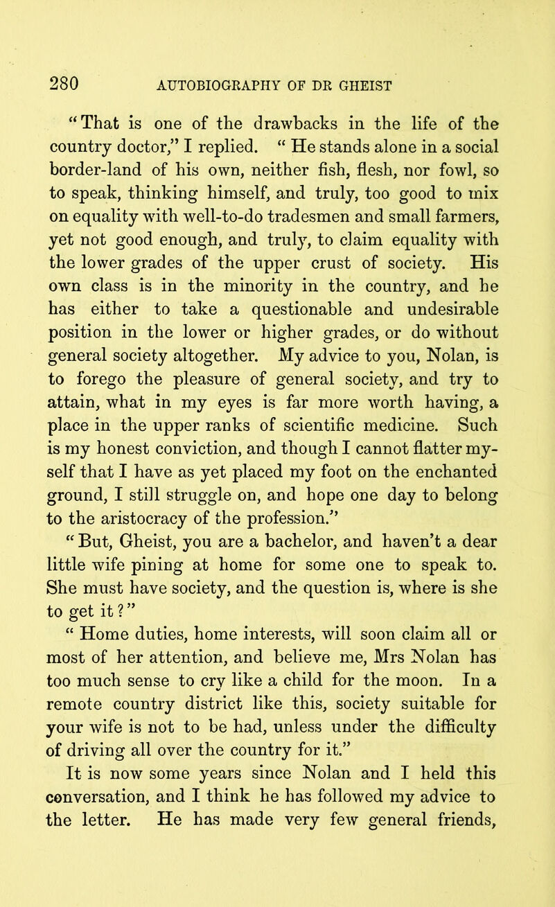 “That is one of the drawbacks in the life of the country doctor,” I replied. “ He stands alone in a social border-land of his own, neither fish, flesh, nor fowl, so to speak, thinking himself, and truly, too good to mix on equality with well-to-do tradesmen and small farmers, yet not good enough, and truly, to claim equality with the lower grades of the upper crust of society. His own class is in the minority in the country, and he has either to take a questionable and undesirable position in the lower or higher grades, or do without general society altogether. My advice to you, Nolan, is to forego the pleasure of general society, and try to attain, what in my eyes is far more worth having, a place in the upper ranks of scientific medicine. Such is my honest conviction, and though I cannot flatter my- self that I have as yet placed my foot on the enchanted ground, I still struggle on, and hope one day to belong to the aristocracy of the profession.” “ But, Gheist, you are a bachelor, and haven’t a dear little wife pining at home for some one to speak to. She must have society, and the question is, where is she to get it ? ” “ Home duties, home interests, will soon claim all or most of her attention, and believe me, Mrs Nolan has too much sense to cry like a child for the moon. In a remote country district like this, society suitable for your wife is not to be had, unless under the difficulty of driving all over the country for it.” It is now some years since Nolan and I held this conversation, and I think he has followed my advice to the letter. He has made very few general friends.