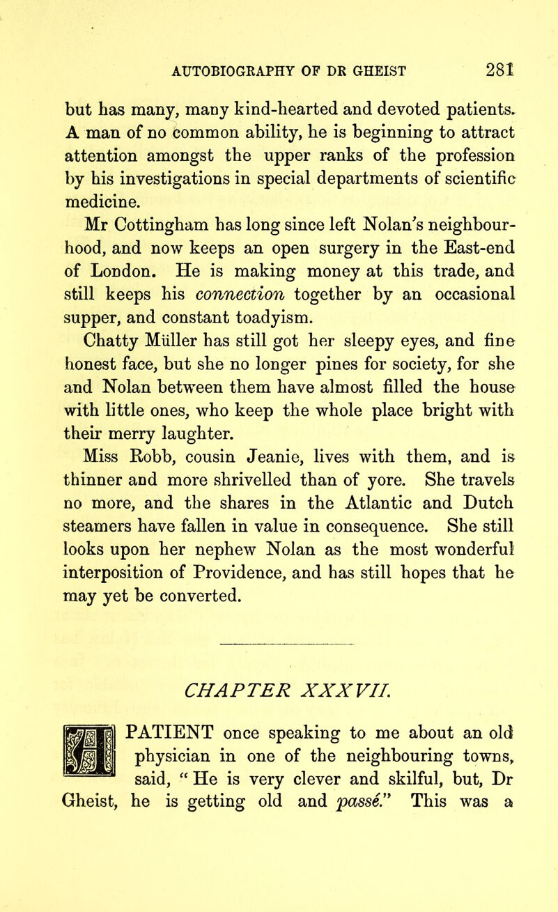 but has many, many kind-hearted and devoted patients. A man of no common ability, he is beginning to attract attention amongst the upper ranks of the profession by his investigations in special departments of scientific medicine. Mr Cottingham has long since left Nolan's neighbour- hood, and now keeps an open surgery in the East-end of London. He is making money at this trade, and still keeps his connection together by an occasional supper, and constant toadyism. Chatty Miiller has still got her sleepy eyes, and fine honest face, but she no longer pines for society, for she and Nolan between them have almost filled the house with little ones, who keep the whole place bright with their merry laughter. Miss Robb, cousin Jeanie, lives with them, and is thinner and more shrivelled than of yore. She travels no more, and the shares in the Atlantic and Dutch steamers have fallen in value in consequence. She still looks upon her nephew Nolan as the most wonderful interposition of Providence, and has still hopes that he may yet be converted. CHAPTER XXXVII. PATIENT once speaking to me about an old physician in one of the neighbouring towns, said, “ He is very clever and skilful, but, Dr Gheist, he is getting old and passe.” This was a