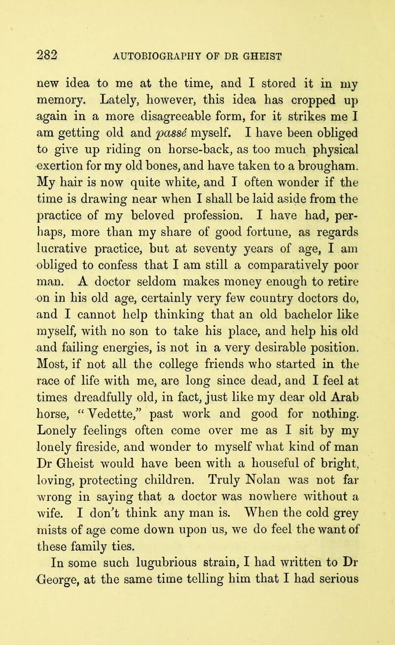 new idea to me at the time, and I stored it in my memory. Lately, however, this idea has cropped up again in a more disagreeable form, for it strikes me I am getting old and jpass6 myself. I have been obliged to give up riding on horse-back, as too much physical exertion for my old bones, and have taken to a brougham. My hair is now quite white, and I often wonder if the time is drawing near when I shall be laid aside from the practice of my beloved profession. I have had, per- haps, more than my share of good fortune, as regards lucrative practice, but at seventy years of age, I am obliged to confess that I am still a comparatively poor man. A doctor seldom makes money enough to retire on in his old age, certainly very few country doctors do, and I cannot help thinking that an old bachelor like myself, with no son to take his place, and help his old and failing energies, is not in a very desirable position. Most, if not all the college friends who started in the race of life with me, are long since dead, and I feel at times dreadfully old, in fact, just like my dear old Arab horse, “Vedette/’ past work and good for nothing. Lonely feelings often come over me as I sit by my lonely fireside, and wonder to myself what kind of man Dr Gheist would have been with a houseful of bright, loving, protecting children. Truly Nolan was not far wrong in saying that a doctor was nowhere without a wife. I don't think any man is. When the cold grey mists of age come down upon us, we do feel the want of these family ties. In some such lugubrious strain, I had written to Dr George, at the same time telling him that I had serious