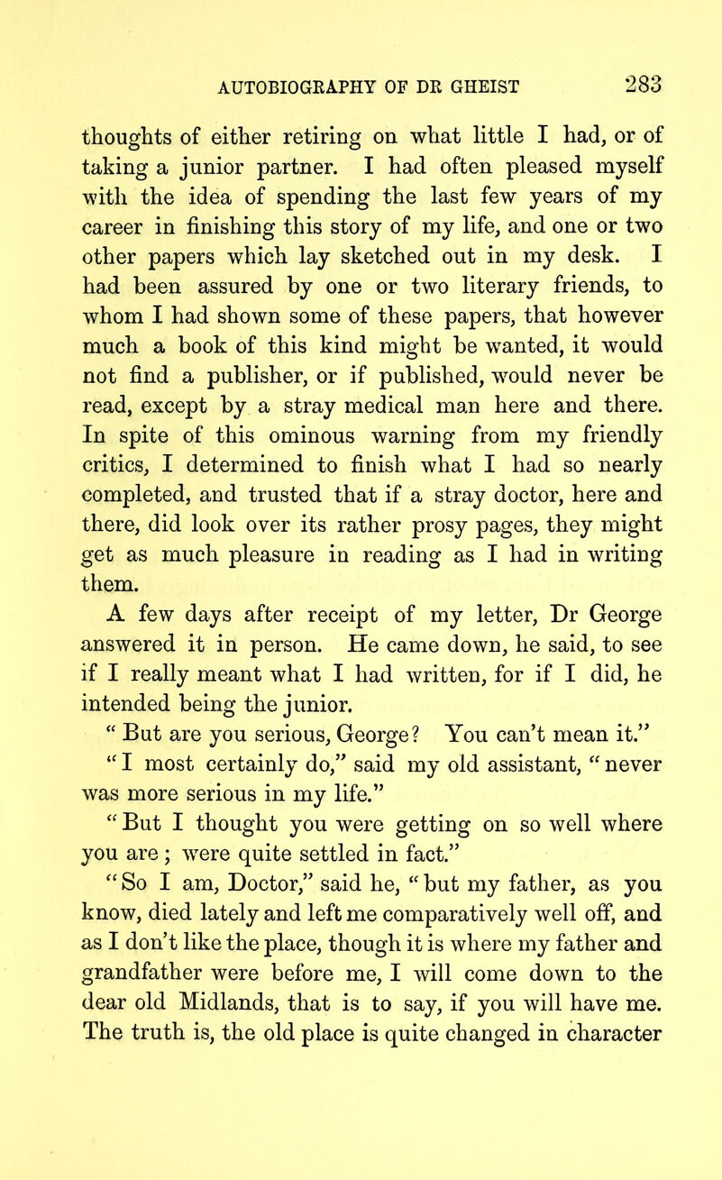 thoughts of either retiring on what little I had, or of taking a junior partner. I had often pleased myself with the idea of spending the last few years of my career in finishing this story of my life, and one or two other papers which lay sketched out in my desk. I had been assured by one or two literary friends, to whom I had shown some of these papers, that however much a book of this kind might be wanted, it would not find a publisher, or if published, would never be read, except by a stray medical man here and there. In spite of this ominous warning from my friendly critics, I determined to finish what I had so nearly completed, and trusted that if a stray doctor, here and there, did look over its rather prosy pages, they might get as much pleasure in reading as I had in writing them. A few days after receipt of my letter, Dr George answered it in person. He came down, he said, to see if I really meant what I had written, for if I did, he intended being the junior. “ But are you serious, George? You can’t mean it.” “ I most certainly do,” said my old assistant, “ never was more serious in my life.” “ But I thought you were getting on so well where you are ; were quite settled in fact.” “ So I am, Doctor,” said he, “ but my father, as you know, died lately and left me comparatively well off, and as I don’t like the place, though it is where my father and grandfather were before me, I will come down to the dear old Midlands, that is to say, if you will have me. The truth is, the old place is quite changed in character