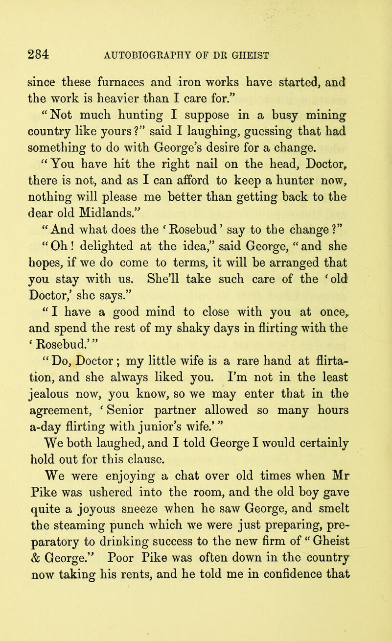 since these furnaces and iron works have started, and the work is heavier than I care for.” “Not much hunting I suppose in a busy mining country like yours?” said I laughing, guessing that had something to do with George’s desire for a change. aYou have hit the right nail on the head. Doctor, there is not, and as I can afford to keep a hunter now, nothing will please me better than getting back to the dear old Midlands.” “And what does the Rosebud’ say to the change?” “ Oh! delighted at the idea,” said George, “ and she hopes, if we do come to terms, it will be arranged that you stay with us. She’ll take such care of the old Doctor,’ she says.” I have a good mind to close with you at once, and spend the rest of my shaky days in flirting with the  Rosebud.’ ”  Do, Doctor; my little wife is a rare hand at flirta- tion, and she always liked you. I’m not in the least jealous now, you know, so we may enter that in the agreement,  Senior partner allowed so many hours a-day flirting with junior’s wife.’ ” We both laughed, and I told George I would certainly hold out for this clause. We were enjoying a chat over old times when Mr Pike was ushered into the room, and the old boy gave quite a joyous sneeze when he saw George, and smelt the steaming punch which we were just preparing, pre- paratory to drinking success to the new firm of Gheist & George.” Poor Pike was often down in the country now taking his rents, and he told me in confidence that