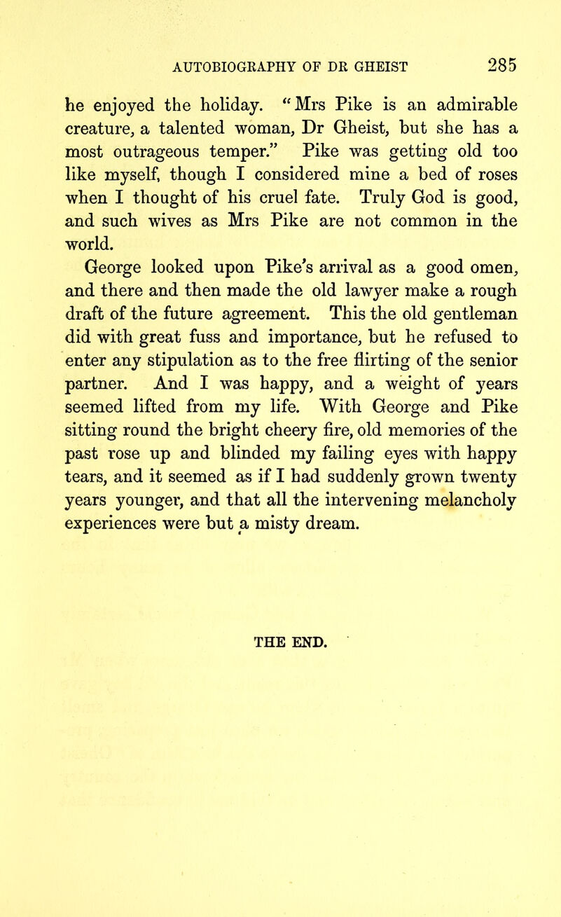 he enjoyed the holiday. “Mrs Pike is an admirable creature, a talented woman, Dr Gheist, but she has a most outrageous temper” Pike was getting old too like myself, though I considered mine a bed of roses when I thought of his cruel fate. Truly God is good, and such wives as Mrs Pike are not common in the world. George looked upon Pike's arrival as a good omen, and there and then made the old lawyer make a rough draft of the future agreement. This the old gentleman did with great fuss and importance, but he refused to enter any stipulation as to the free flirting of the senior partner. And I was happy, and a weight of years seemed lifted from my life. With George and Pike sitting round the bright cheery fire, old memories of the past rose up and blinded my failing eyes with happy tears, and it seemed as if I had suddenly grown twenty years younger, and that all the intervening melancholy experiences were but a misty dream. THE END.