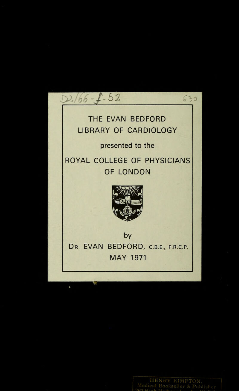 52 Q'bo THE EVAN BEDFORD LIBRARY OF CARDIOLOGY presented to the ROYAL COLLEGE OF PHYSICIANS OF LONDON by Dr. EVAN BEDFORD, c.b.e., f.r.c.p. MAY 1971 EN .K V - 'yO , iC: t ' ! r . ] i ■ ■ , . :