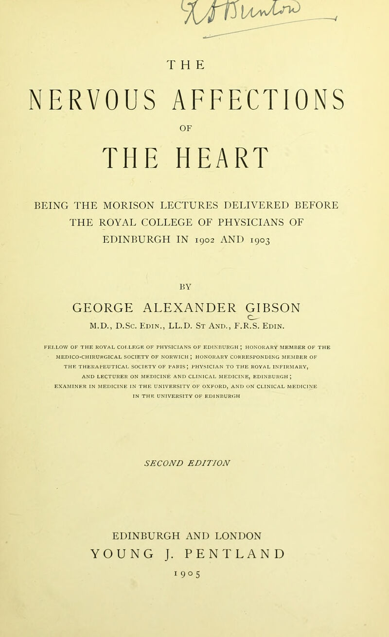 THE NERVOUS AFFECTIONS OF THE HEART BEING THE MORISON LECTURES DELIVERED BEFORE THE ROYAL COLLEGE OF PHYSICIANS OF EDINBURGH IN 1902 AND 1903 BY GEORGE ALEXANDER GIBSON M.D., D.Sc. Edin., LL.D. St And., F.R.S. Edin. FEI.LOW OF THE KOVAL COl.LEGE OF PHYSICIANS OF EDINBURGH ; HONORARY MEMBER OF THE MEDICO-CHIRURGICAL SOCIETY OF NORWICH ; HONORARY CORRE.SPONDING MEMBER OF THE THERAPEUTICAL SOCIETY OF PARIS; PHYSICIAN TO THE ROYAL INFIRMARY, AND LECTURER ON MEDICINE AND CLINICAL MEDICINE, EDINBURGH; EXAMINER IN MEDICINE IN THE UNIVERSITY OF OXFORD, AND ON CLINICAL MEDICINE IN THE UNIVERSITY OF EDINBURGH SECOND EDITION EDINBURGH AND LONDON YOUNG J. PENT LAND 1905