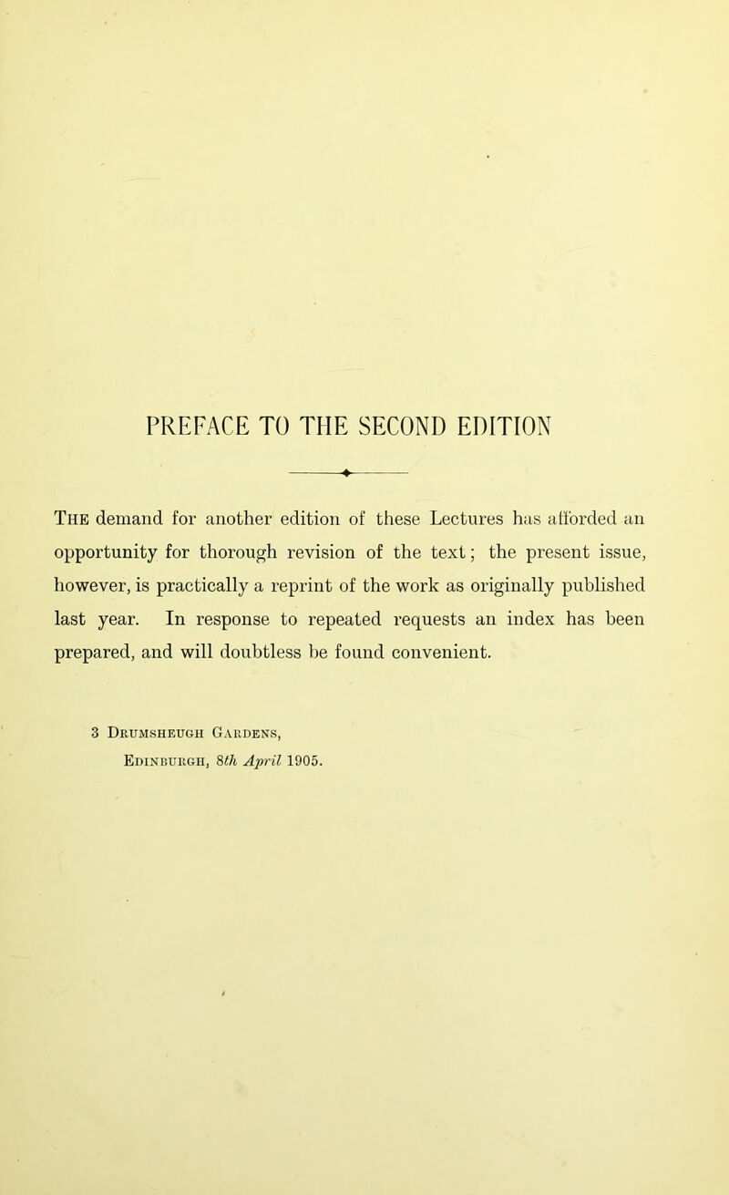 PREFACE TO THE SECOND EDITION The demand for another edition of these Lectures has afforded an opportunity for thorough revision of the text; the present issue, however, is practically a reprint of the work as originally published last year. In response to repeated requests an index has been prepared, and will doubtless be found convenient. 3 Dkumsheugh Gauden.s, Edinburgh, 9>th April 1905.