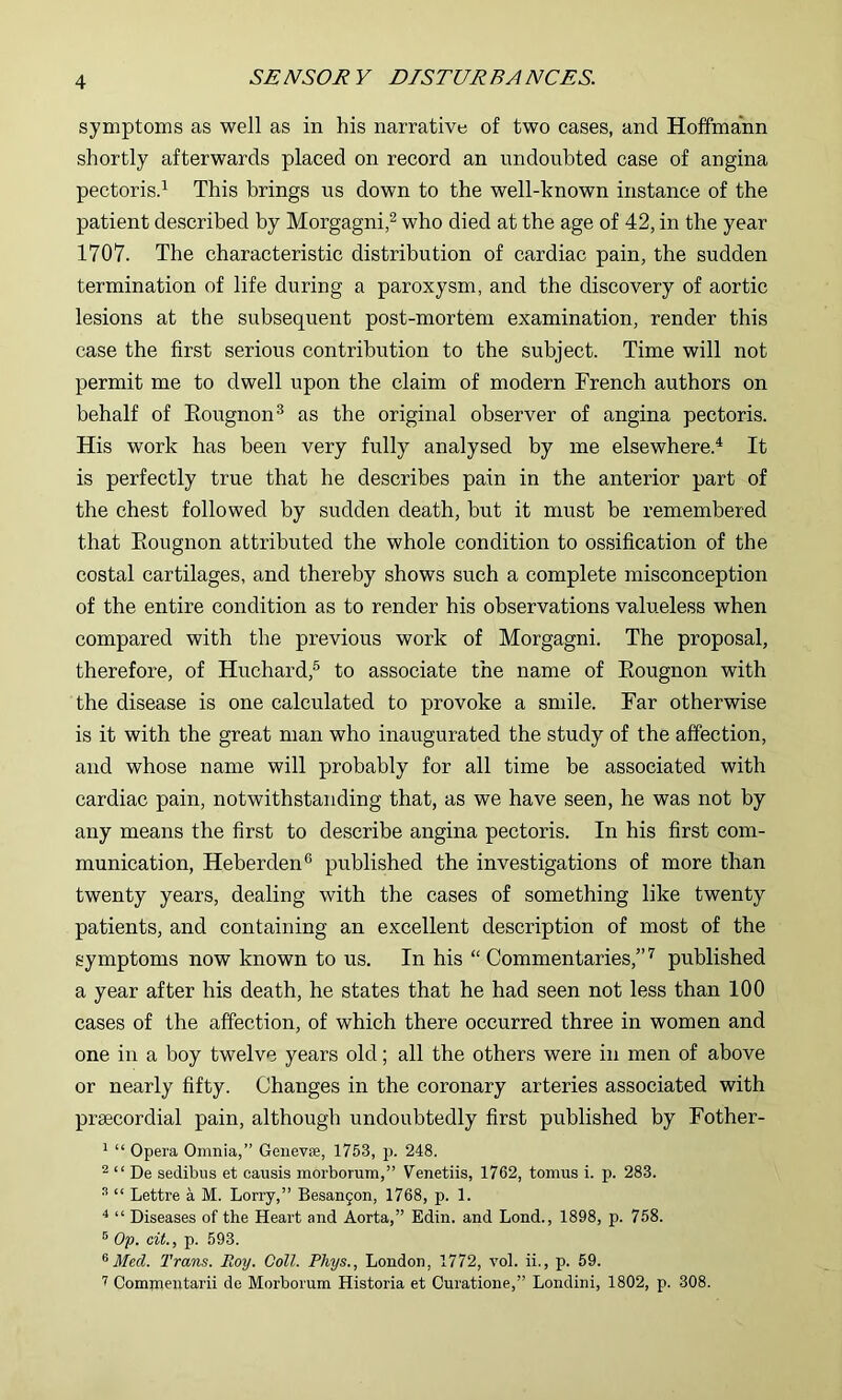 symptoms as well as in his narrative of two cases, and Hoffmann shortly afterwards placed on record an undoubted case of angina pectorisd This brings us down to the well-known instance of the patient described by Morgagni,^ who died at the age of 42, in the year 1707. The characteristic distribution of cardiac pain, the sudden termination of life during a paroxysm, and the discovery of aortic lesions at the subsequent post-mortem examination, render this case the first serious contribution to the subject. Time will not permit me to dwell upon the claim of modern French authors on behalf of Eougnon® as the original observer of angina pectoris. His work has been very fully analysed by me elsewhere.^ It is perfectly true that he describes pain in the anterior part of the chest followed by sudden death, but it must be remembered that Eougnon attributed the whole condition to ossification of the costal cartilages, and thereby shows such a complete misconception of the entire condition as to render his observations valueless when compared with the previous work of Morgagni. The proposal, therefore, of Huchard,® to associate the name of Eougnon with the disease is one calculated to provoke a smile. Far otherwise is it with the great man who inaugurated the study of the affection, and whose name will probably for all time be associated with cardiac pain, notwithstanding that, as we have seen, he was not by any means the first to describe angina pectoris. In his first com- munication, Heberden® published the investigations of more than twenty years, dealing with the cases of something like twenty patients, and containing an excellent description of most of the symptoms now known to us. In his “ Commentaries,” ’’ published a year after his death, he states that he had seen not less than 100 cases of the affection, of which there occurred three in women and one in a boy twelve years old; all the others were in men of above or nearly fifty. Changes in the coronary arteries associated with praecordial pain, although undoubtedly first published by Fother- ^ “ Opera Omnia,” Genevse, 1753, p. 248. ^ “ De sedibus et causis morborum,” Venetiis, 1762, tomus i. p. 283. “ “ Lettre a M. Lorry,” Besan9on, 1768, p. 1. “ Diseases of the Heart and Aorta,” Edin. and Lond., 1898, p. 758. ® Op. cit., p. 593. ^ Med. Trans. Roy. Coll. Rhys., London, 1772, vol. ii., p. 59. Commentarii do Morborum Historia et Curatione,” Londini, 1802, p. 308.