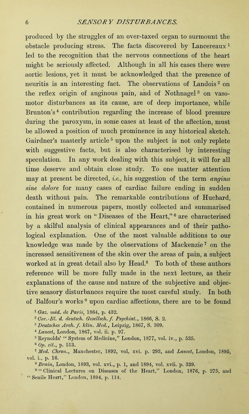 produced by the struggles of an over-taxed organ to surmount the obstacle producing stress. The facts discovered by Lancereaux ^ led to the recognition that the nervous connections of the heart might be seriously affected. Although in all his cases there were aortic lesions, yet it must be acknowledged that the presence of neuritis is an interesting fact. The observations of Landois^ on the reflex origin of anginous pain, and of Nothnagel® on vaso- motor disturbances as its cause, are of deep importance, while Brunton’s^ contribution regarding the increase of blood pressure during the paroxysm, in some cases at least of the affection, must be allowed a position of much prominence in any historical sketch. Gairdner’s masterly article® upon the subject is not only replete with suggestive facts, but is also characterised by interesting speculation. In any work dealing with this subject, it will for all time deserve and obtain close study. To one matter attention may at present be directed, i.e., his suggestion of the term angina sine dolore for many cases of cardiac failure ending in sudden death without pain. The remarkable contributions of Huchard, contained in numerous papers, mostly collected and summarised in his great work on “ Diseases of the Heart,” ® are characterised by a skilful analysis of clinical appearances and of their patho- logical explanation. One of the most valuable additions to our knowledge was made by the observations of Mackenzieon the increased sensitiveness of the skin over the areas of pain, a subject worked at in great detail also by Head.® To both of these authors reference will be more fully made in the next lecture, as their explanations of the cause and nature of the subjective and objec- tive sensory disturbances require the most careful study. In both of Balfour’s works ® upon cardiac affections, there are to be found ^ Oaz. mAd, de Paris, 1864, p. 432. Cor.-Bl. d. deutsch. Gesellsch. f. Psychiat., 1866, S. 2. ^Deutsches Arch. f. Hin. Med., Leipzig, 1867, S. 309. '^Lancet, London, 1867, vol. ii. p. 97. ® Reynolds’ “ System of Medicine,” London, 1877, vol. iv., p. 535. 6 Op. cit, p. 513. ’’Med. Chron., Manchester, 1892, vol, xvi. p. 293, and Lancet, London, 1895, vol. i., p. 16. ^ Brain, London, 1893, vol. xvi., p. 1, and 1894, vol. xvii. p. 339. ® “ Clinical Lectures on Diseases of the Heart,” London, 1876, p. 275, and Senile Heart,” London, 1894, p. 114,