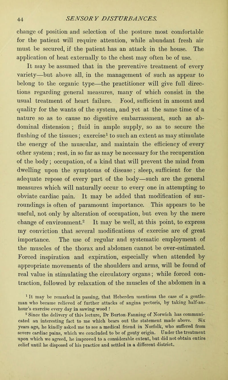 change of position and selection of the posture most comfortable for the patient will require attention, while abundant fresh air must be secured, if the patient has an attack in the house. The application of heat externally to the chest may often be of use. It n)ay be assumed that in the preventive treatment of every variety—but above all, in the management of such as appear to belong to the organic type—the practitioner will give full direc- tions regarding general measures, many of which consist in the usual treatment of heart failure. Food, sufficient in amount and quality for the wants of the system, and yet at the same time of a nature so as to cause no digestive embarrassment, such as ab- dominal distension ; fluid in ample supply, so as to secure the flushing of the tissues; exercise^ to such an extent as may stimulate the energy of the muscular, and maintain the efficiency of every other system ; rest, in so far as may be necessary for the recuperation of the body; occupation, of a kind that will prevent the mind from dwelling upon the symptoms of disease; sleep, sufficient for the adequate repose of every part of the body—such are the general measures which will naturally occur to every one in attempting to obviate cardiac pain. It may be added that modification of sur- roundings is often of paramount importance. This appears to be useful, not only by alteration of occupation, but even by the mere change of environment.^ It may be well, at this point, to express my conviction that several modifications of exercise are of great importance. The use of regular and systematic employment of the muscles of the thorax and abdomen cannot be over-estimated. Forced inspiration and expiration, especially when attended by appropriate movements of the shoulders and arms, will be found of real value in stimulating the circulatory organs; while forced con- traction, followed by relaxation of the muscles of the abdomen in a ^ It may be remarked in passing, that Heberden mentions the case of a gentle- man who became relieved of further attacks of angina pectoris, by taking half-an- hour’s exercise every day in sawing wood ! ^ Since the delivery of this lecture. Dr Burton-Fanning of Norwich has communi- cated an interesting fact to me which bears out the statement made above. Six years ago, he kindly asked me to see a medical friend in Norfolk, who suffered from severe cardiac pains, which we concluded to be of gouty origin. Under the treatment upon which we agreed, he improved to a considerable extent, but did not obtain entire relief until he disposed of his practice and settled in a different district.