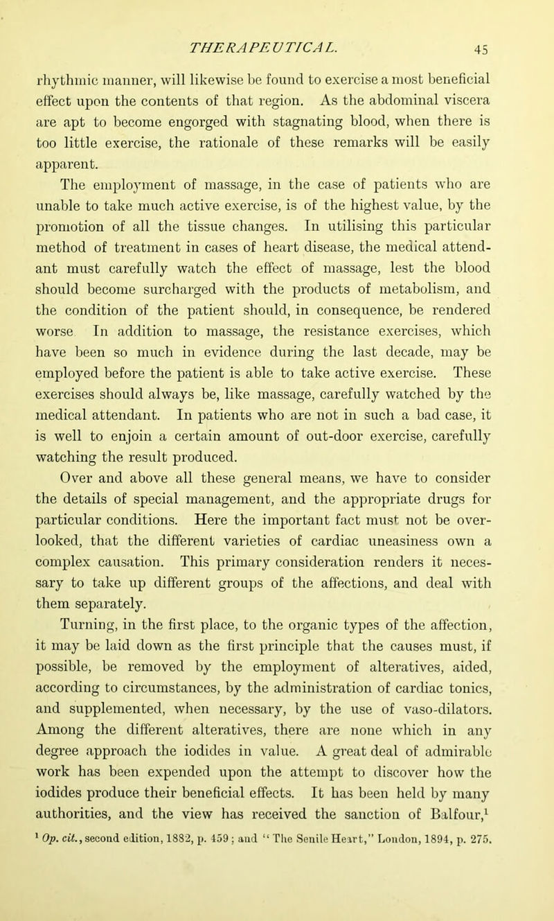 rhythmic manner, will likewise be found to exercise a most beneficial effect upon the contents of that region. As the abdominal viscera are apt to become engorged with stagnating blood, when there is too little exercise, the rationale of these remarks will be easily apparent. The employment of massage, iir the case of patients who are unable to take much active exercise, is of the highest value, by the promotion of all the tissue changes. In utilising this particular method of treatment in cases of heart disease, the medical attend- ant must carefully watch the effect of massage, lest the blood should become surcharged with the products of metabolism, and the condition of the patient should, in consequence, be rendered worse In addition to massage, the resistance exercises, which have been so much in evidence during the last decade, may be employed before the patient is able to take active exercise. These exercises should always be, like massage, carefully watched by the medical attendant. In patients who are not in such a bad case, it is well to enjoin a certain amount of out-door exercise, carefully watching the result produced. Over and above all these general means, we have to consider the details of special management, and the appropriate drugs for particular conditions. Here the important fact must not be over- looked, that tbe different varieties of cardiac uneasiness own a complex causation. This primary consideration renders it neces- sary to take up different groups of the affections, and deal with them separately. Turning, in the first place, to the organic types of the affection, it may be laid down as the first principle that the causes must, if possible, be removed by the employment of alteratives, aided, according to circumstances, by the administration of cardiac tonics, and supplemented, when necessary, by the use of vaso-dilators. Among the different alteratives, there are none which in any degree approach the iodides in value. A great deal of admirable work has been expended upon the attempt to discover how the iodides produce their beneficial effects. It has been held by many authorities, and the view has received the sanction of Balfour,^ ' Op. ct7., second edition, 1882, p. 459 : and “ The Senile Heart,” London, 1894, p. 275.