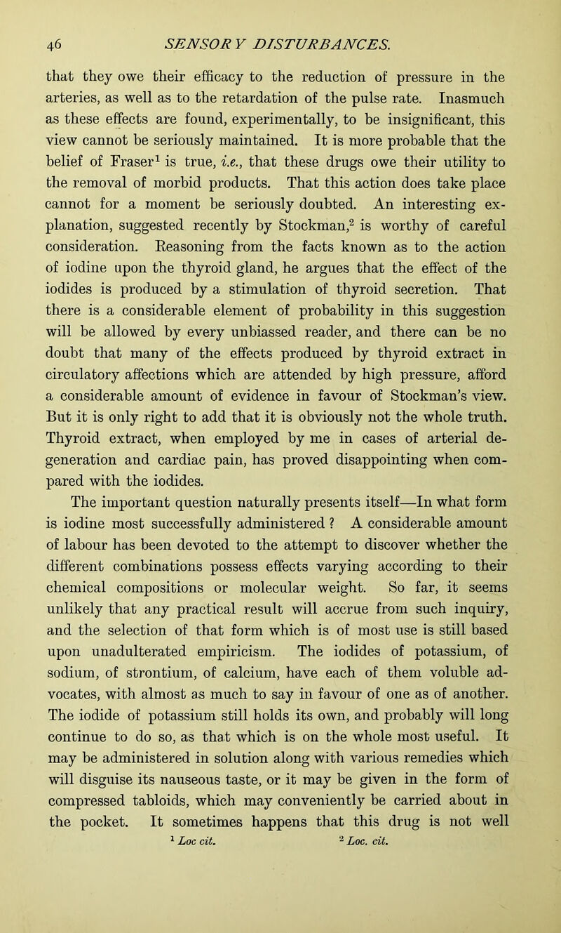 that they owe their efficacy to the reduction of pressure in the arteries, as well as to the retardation of the pulse rate. Inasmuch as these effects are found, experimentally, to be insignificant, this view cannot be seriously maintained. It is more probable that the belief of Fraser^ is true, i.e., that these drugs owe their utility to the removal of morbid products. That this action does take place cannot for a moment be seriously doubted. An interesting ex- planation, suggested recently by Stockman,^ is worthy of careful consideration. Seasoning from the facts known as to the action of iodine upon the thyroid gland, he argues that the effect of the iodides is produced by a stimulation of thyroid secretion. That there is a considerable element of probability in this suggestion will be allowed by every unbiassed reader, and there can be no doubt that many of the effects produced by thyroid extract in circulatory affections which are attended by high pressure, afford a considerable amount of evidence in favour of Stockman’s view. But it is only right to add that it is obviously not the whole truth. Thyroid extract, when employed by me in cases of arterial de- generation and cardiac pain, has proved disappointing when com- pared with the iodides. The important question naturally presents itself—In what form is iodine most successfully administered ? A considerable amount of labour has been devoted to the attempt to discover whether the different combinations possess effects varying according to their chemical compositions or molecular weight. So far, it seems unlikely that any practical result will accrue from such inquiry, and the selection of that form which is of most use is still based upon unadulterated empiricism. The iodides of potassium, of sodium, of strontium, of calcium, have each of them voluble ad- vocates, with almost as much to say in favour of one as of another. The iodide of potassium still holds its own, and probably will long continue to do so, as that which is on the whole most useful. It may be administered in solution along with various remedies which will disguise its nauseous taste, or it may be given in the form of compressed tabloids, which may conveniently be carried about in the pocket. It sometimes happens that this drug is not well ^ Loc cit. Loc. cit.