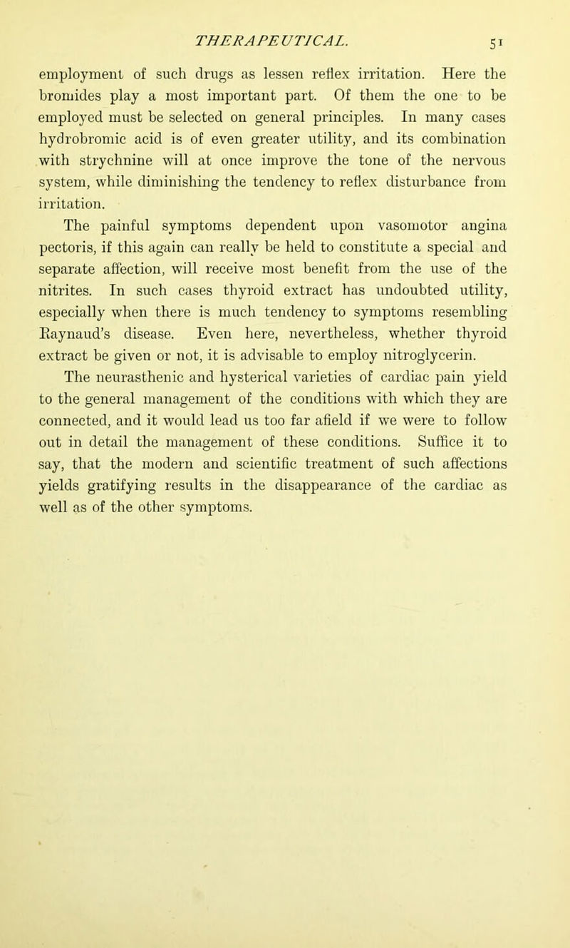 employment of such drugs as lessen reflex irritation. Here the bromides play a most important part. Of them the one to be employed must be selected on general principles. In many cases hydrobromic acid is of even greater utility, and its combination with strychnine will at once improve the tone of the nervous system, while diminishing the tendency to reflex disturbance from irritation. The painful symptoms dependent upon vasomotor angina pectoris, if this again can really be held to constitute a special and separate affection, will receive most benefit from the use of the nitrites. In such cases thyroid extract has undoubted utility, especially when there is much tendency to symptoms resembling Eaynaud’s disease. Even here, nevertheless, whether thyroid extract be given or not, it is advisable to employ nitroglycerin. The neurasthenic and hysterical varieties of cardiac pain yield to the general management of the conditions with which they are connected, and it would lead us too far afield if we were to follow out in detail the management of these conditions. Suffice it to say, that the modern and scientific treatment of such affections yields gratifying results in the disappearance of the cardiac as well as of the other symptoms.