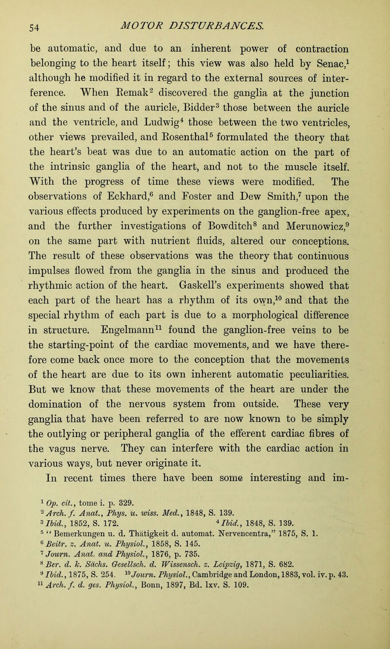 be automatic, and due to an inherent power of contraction belonging to the heart itself; this view was also held by Senac,^ although he modified it in regard to the external sources of inter- ference. When Eemak^ discovered the ganglia at the junction of the sinus and of the auricle, Bidder^ those between the auricle and the ventricle, and Ludwig^ those between the two ventricles, other views prevailed, and KosenthaP formulated the theory that the heart’s beat was due to an automatic action on the part of the intrinsic ganglia of the heart, and not to the muscle itself. With the progress of time these views were modified. The observations of Eckbard,® and Foster and Dew Smith,'*’ upon the various effects produced by experiments on the ganglion-free apex, and the further investigations of Bowditch® and Merunowicz,^ on the same part with nutrient fluids, altered our conceptions. The result of these observations was the theory that continuous impulses flowed from the ganglia in the sinus and produced the rhythmic action of the heart. Graskell’s experiments showed that each part of the heart has a rhythm of its own,^® and that the special rhythm of each part is due to a morphological difference in structure. Engelmann^’^ found the ganglion-free veins to be the starting-point of the cardiac movements, and we have there- fore come back once more to the conception that the movements of the heart are due to its own inherent automatic peculiarities. But we know that these movements of the heart are under the domination of the nervous system from outside. These very ganglia that have been referred to are now known to be simply the outlying or peripheral ganglia of the efferent cardiac fibres of the vagus nerve. They can interfere with the cardiac action in various ways, but never originate it. In recent times there have been some interesting and im- ^ Op. cit., tome i. p. 329. ^ Arch. f. Anat., Phys. u. wiss. Med., 1848, S. 139. ^Ihid., 1852, S. 172. ‘^Ihid., 1848, S. 139. “ Bemerkungen u. d. Thatigkeit d. automat. Nervencentra,” 1875, S. 1. ^ Beitr. z. Anat. u. Physiol., 1858, S, 145. Journ. Anat. and Physiol., 1876, p. 735. “ Ber. d. k. Sachs. Gesellsch. d. Wissensch. z. Leipzig, 1871, S. 682. ^ Ibid., 1875, S. 254. ^^Journ. P%smZ., Cambridge and London, 1883, vol. iv.p. 43. Arch. f. d. ges. Physiol., Bonn, 1897, Bd. Ixv. S. 109.