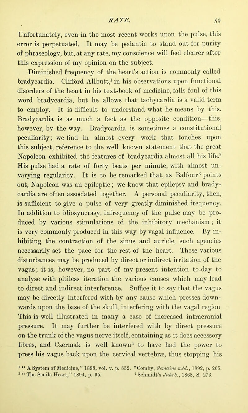 Unfortunately, even in the most recent works upon the pulse, this error is perpetuated. It may be pedantic to stand out for purity of phraseology, but, at any rate, my conscience will feel clearer after this expression of my opinion on the subject. Diminished frequency of the heart’s action is commonly called bradycardia. Clifford Allbutt,^ in his observations upon functional disorders of the heart in his text-book of medicine, falls foul of this word bradycardia, but he allows that tachycardia is a valid term to employ. It is difficult to understand what he means by rhis. Bradycardia is as much a fact as the opposite condition—this, however, by the way. Bradycardia is sometimes a constitutional peculiarity; we find in almost every work that touches upon this subject, reference to the well known statement that the great ISTapoleon exhibited the features of bradycardia almost all his life.^ His pulse had a rate of forty beats per minute, with almost un- varying regularity. It is to be remarked that, as Balfour^ points out, Napoleon was an epileptic; we know that epilepsy and brady- cardia are often associated together. A personal peculiarity, then, is sufficient to give a pulse of very greatly diminished frequency. In addition to idiosyncrasy, infrequency of the pulse may be pro- duced by various stimulations of the inhibitory mechanism; it is very commonly produced in this way by vagal influence. By in- hibiting the contraction of the sinus and auricle, such agencies necessarily set the pace for the rest of the heart. These various disturbances may be produced by direct or indirect irritation of the vagus; it is, however, no part of my present intention to-day to analyse with pitiless iteration the various causes which may lead to direct and indirect interference. Suffice it to say that the vagus may be directly interfered with by any cause which presses down- wards upon the base of the skull, interfering with the vagal region This is well illustrated in many a case of increased intracranial pressure. It may further be interfered with by direct pressure on the trunk of the vagus nerve itself, containing as it does accessory fibres, and Czermak is well known ^ to have had the power to press his vagus back upon the cervical vertebne, thus stopping his * “ A System of Medicine,” 1898, vol. v. p. 832. ^Comby, Scmaine vu'd., 1892, p. 265. “ “ The Senile Heart,” 1894, p. 95. ■* Schmidt’s Jahrb., 1868, S. 273.