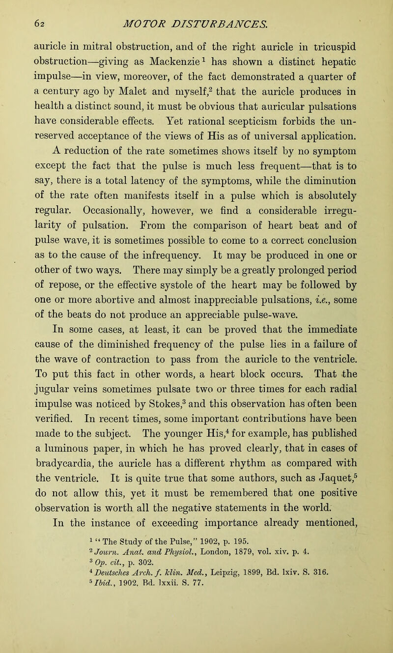 auricle in mitral obstruction, and of the right auricle in tricuspid obstruction—giving as Mackenzie^ has shown a distinct hepatic impulse—in view, moreover, of the fact demonstrated a quarter of a century ago by Malet and myself,^ that the auricle produces in health a distinct sound, it must be obvious that auricular pulsations have considerable effects. Yet rational scepticism forbids the un- reserved acceptance of the views of His as of universal application. A reduction of the rate sometimes shows itself by no symptom except the fact that the pulse is much less frequent—that is to say, there is a total latency of the symptoms, while the diminution of the rate often manifests itself in a pulse which is absolutely regular. Occasionally, however, we find a considerable irregu- larity of pulsation. From the comparison of heart beat and of pulse wave, it is sometimes possible to come to a correct conclusion as to the cause of the infrequency. It may be produced in one or other of two ways. There may simply be a greatly prolonged period of repose, or the effective systole of the heart may be followed by one or more abortive and almost inappreciable pulsations, ■i.e., some of the beats do not produce an appreciable pulse-wave. In some cases, at least, it can be proved that the immediate cause of the diminished frequency of the pulse lies in a failure of the wave of contraction to pass from the auricle to the ventricle. To put this fact in other words, a heart block occurs. That the jugular veins sometimes pulsate two or three times for each radial impulse was noticed by Stokes,^ and this observation has often been verified. In recent times, some important contributions have been made to the subject. The younger His,^ for example, has published a luminous paper, in which he has proved clearly, that in cases of bradycardia, the auricle has a different rhythm as compared with the ventricle. It is quite true that some authors, such as Jaquet,® do not allow this, yet it must be remembered that one positive observation is worth all the negative statements in the world. In the instance of exceeding importance already mentioned, 1 “ The study of the Pulse,” 1902, p. 195. ^Journ. Anat. and Physiol., London, 1879, vol. xiv. p. 4. ^ Op. cit., p. 302. ^ Deutsches Arch. f. Tclin. Med., Leipzig, 1899, Bd. Ixiv. S. 316. ^Ihid., 1902, Bd. Ixxii. S. 77.