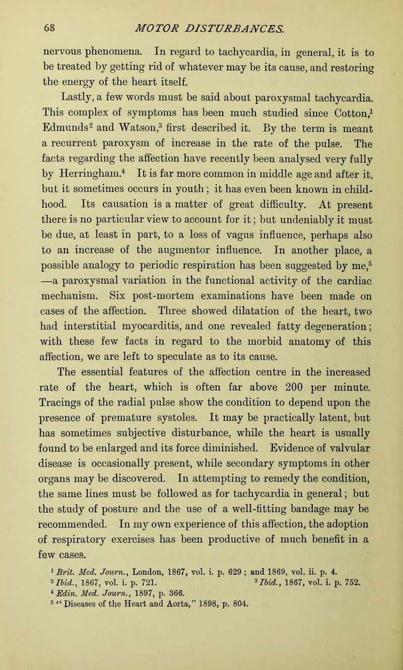 nervous phenomena. In regard to tachycardia, in general, it is to be treated by getting rid of whatever may be its cause, and restoring the energy of the heart itself. Lastly, a few words must be said about paroxysmal tachycardia. This complex of symptoms has been much studied since Cotton,^ Edmunds^ and Watson,^ first described it. By the term is meant a recurrent paroxysm of increase in the rate of the pulse. The facts regarding the affection have recently been analysed very fully by Herringham.^ It is far more common in middle age and after it, but it sometimes occurs in youth ; it has even been known in child- hood. Its causation is a matter of great difficulty. At present there is no particular view to account for it; but undeniably it must be due, at least in part, to a loss of vagus influence, perhaps also to an increase of the augmentor influence. In another place, a possible analogy to periodic respiration has been suggested by me,® —a paroxysmal variation in the functional activity of the cardiac mechanism. Six post-mortem examinations have been made on cases of the affection. Three showed dilatation of the heart, two had interstitial myocarditis, and one revealed fatty degeneration; with these few facts in regard to the morbid anatomy of this affection, we are left to speculate as to its cause. The essential features of the affection centre in the increased rate of the heart, which is often far above 200 per minute. Tracings of the radial pulse show the condition to depend upon the presence of premature systoles. It may be practically latent, hut has sometimes subjective disturbance, while the heart is usually found to be enlarged and its force diminished. Evidence of valvular disease is occasionally present, while secondary symptoms in other organs may be discovered. In attempting to remedy the condition, the same lines must be followed as for tachycardia in general; but the study of posture and the use of a well-fitting bandage may be recommended. In my own experience of this affection, the adoption of respiratory exercises has been productive of much benefit in a few cases. ^ Brit. Med. Journ., London, 1867, vol. i. p. 629; and 1869, vol. ii. p. 4. ^Ibid., 1867, vol. i. p. 721. ^Ibid., 1867, vol. i. p. 752. ^ Edin. Med. Journ., 1897, p. 366. ® “ Diseases of the Heart and Aorta,” 1898, p. 804.