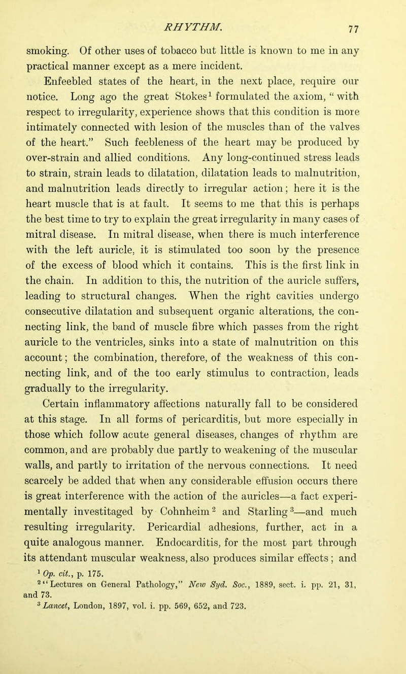 smoking. Of other uses of tobacco but little is known to me in any practical manner except as a mere incident. Enfeebled states of the heart, in the next place, require our notice. Long ago the great Stokes^ formulated the axiom, “with respect to irregularity, experience shows that this condition is more intimately connected with lesion of the muscles than of the valves of the heart.” Such feebleness of the heart may be produced by over-strain and allied conditions. Any long-continued stress leads to strain, strain leads to dilatation, dilatation leads to malnutrition, and malnutrition leads directly to irregular action; here it is the heart muscle that is at fault. It seems to me that this is perhaps the best time to try to explain the great irregularity in many cases of mitral disease. In mitral disease, when there is much interference with the left auricle, it is stimulated too soon by the presence of the excess of blood which it contains. This is the first link in the chain. In addition to this, the nutrition of the auricle suffers, leading to structural changes. When the right cavities undergo consecutive dilatation and subsequent organic alterations, the con- necting link, the band of muscle fibre which passes from the right auricle to the ventricles, sinks into a state of malnutrition on this account; the combination, therefore, of the weakness of this con- necting link, and of the too early stimulus to contraction, leads gradually to the irregularity. Certain inflammatory affections naturally fall to be considered at this stage. In all forms of pericarditis, but more especially in those which follow acute general diseases, changes of rhythm are common, and are probably due partly to weakening of the muscular walls, and partly to irritation of the nervous connections. It need scarcely be added that when any considerable effusion occurs there is great interference with the action of the auricles—a fact experi- mentally investitaged by Cohnheim^ and Starling^—and much resulting irregularity. Pericardial adhesions, further, act in a quite analogous manner. Endocarditis, for the most part through its attendant muscular weakness, also produces similar effects ; and ' Op. cit., p. 175. Lectures on General Pathology,” New Syd. Soc., 1889, sect. i. pp. 21, 31, and 73. * Lancet, London, 1897, vol. i. pp. 569, 652, and 723.