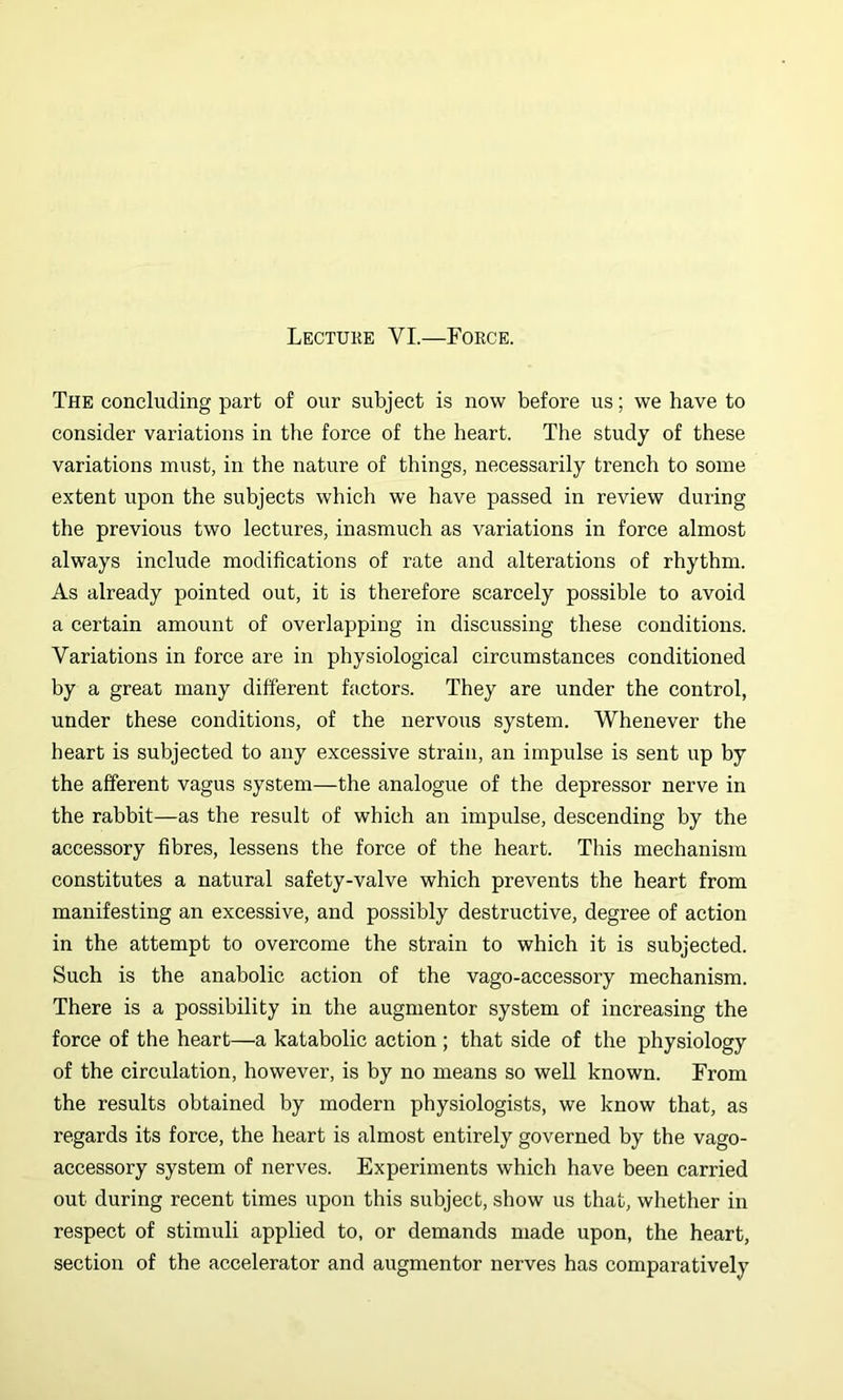 Lectuke VI.—Force. The concluding part of our subject is now before us; we have to consider variations in the force of the heart. The study of these variations must, in the nature of things, necessarily trench to some extent upon the subjects which we have passed in review during the previous two lectures, inasmuch as variations in force almost always include modifications of rate and alterations of rhythm. As already pointed out, it is therefore scarcely possible to avoid a certain amount of overlapping in discussing these conditioias. Variations in force are in physiological circumstances conditioned by a great many different factors. They are under the control, under these conditions, of the nervous system. Whenever the heart is subjected to any excessive strain, an impulse is sent up by the afferent vagus system—the analogue of the depressor nerve in the rabbit—as the result of which an impulse, descending by the accessory fibres, lessens the force of the heart. This mechanism constitutes a natural safety-valve which prevents the heart from manifesting an excessive, and possibly destructive, degree of action in the attempt to overcome the strain to which it is subjected. Such is the anabolic action of the vago-accessory mechanism. There is a possibility in the augmentor system of increasing the force of the heart—a katabolic action ; that side of the physiology of the circulation, however, is by no means so well known. From the results obtained by modern physiologists, we know that, as regards its force, the heart is almost entirely governed by the vago- accessory system of nerves. Experiments which have been carried out during recent times upon this subject, show us that, whether in respect of stimuli applied to, or demands made upon, the heart, section of the accelerator and augmentor nerves has comparatively