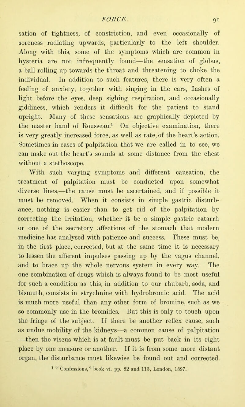 sation of tightness, of constriction, and even occasionally of soreness radiating upwards, particularly to the left shoulder. Along with this, some of the symptoms which are common in hysteria are not infrequently found—the sensation of globus, a ball rolling up towards the throat and threatening to choke the individual. In addition to such features, there is very often a feeling of anxiety, together with singing in the ears, flashes of light before the eyes, deep sighing respiration, and occasionally giddiness, which renders it difficult for the patient to stand upright. Many of these sensations are graphically depicted by the master hand of Rousseau.^ On objective examination, there is very greatly increased force, as well as rate, of the heart’s action. Sometimes in cases of palpitation that we are called in to see, we can make out the heart’s sounds at some distance from the chest without a stethoscope. With such varying symptoms and different causation, the treatment of palpitation must be conducted upon somewhat diverse lines,—the cause must be ascertained, and if possible it must be removed. When it consists in simple gastric disturb- ance, nothing is easier than to get rid of the palpitation by correcting the irritation, whether it be a simple gastric catarrh or one of the secretory affections of the stomach that modern medicine has analysed with patience and success. These must be, in the first place, corrected, but at the same time it is necessary to lessen the afferent impulses passing up by the vagus channel, and to brace up the whole nervous system in every way. The one combination of drugs which is always found to be most useful for such a condition as this, in addition to our rhubarb, soda, and bismuth, consists in strychnine with hydrobromic acid. The acid is much more useful than any other form of bromine, such as we so commonly use in the bromides. But this is only to touch upon the fringe of the subject. If there be another reflex cause, such as undue mobility of the kidneys—a common cause of palpitation —then the viscus which is at fault must be put back in its right place by one measure or another. If it is from some more distant organ, the disturbance must likewise be found out and corrected. ’ “ Confessions,” book vi. pp. 82 and 113, London, 1897.