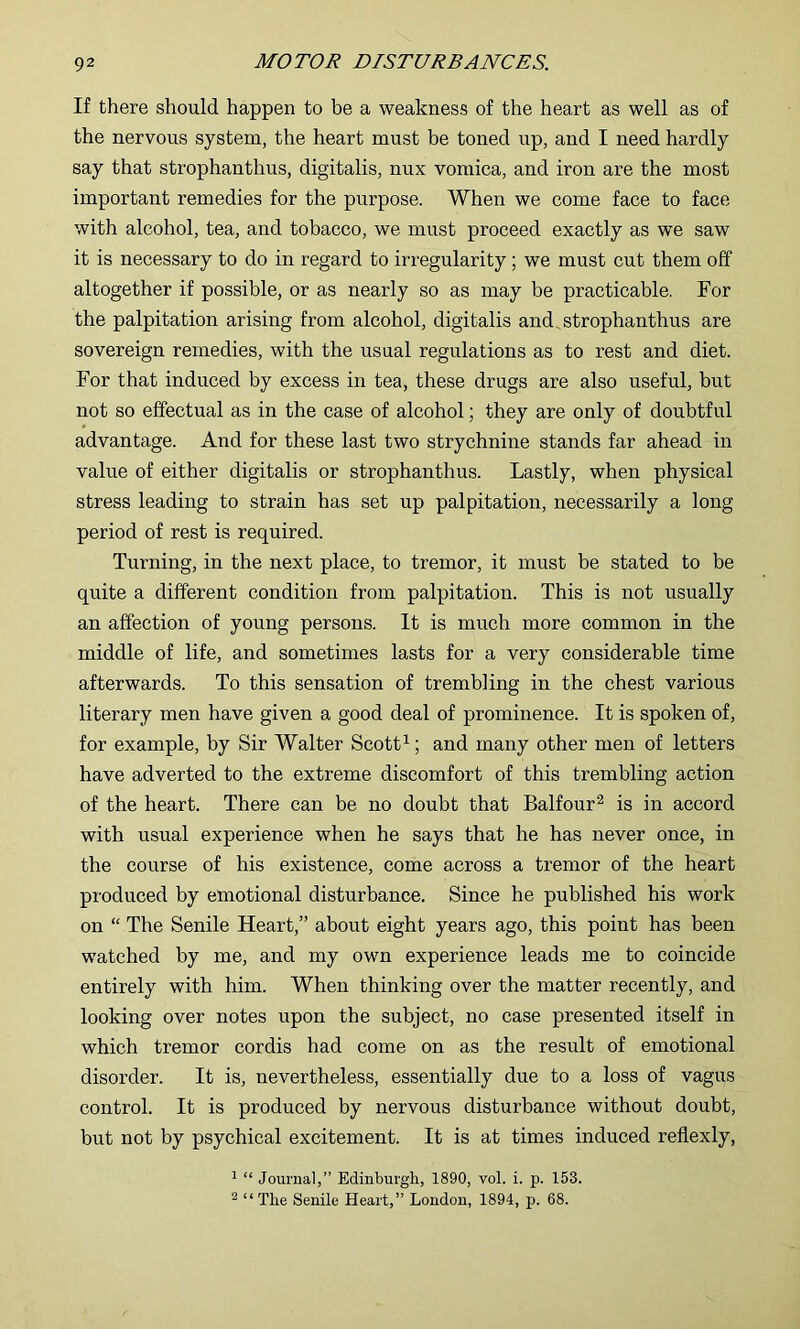 If there should happen to be a weakness of the heart as well as of the nervous system, the heart must be toned up, and I need hardly say that strophanthus, digitalis, nux vomica, and iron are the most important remedies for the purpose. When we come face to face with alcohol, tea, and tobacco, we must proceed exactly as we saw it is necessary to do in regard to irregularity ; we must cut them off altogether if possible, or as nearly so as may be practicable. For the palpitation arising from alcohol, digitalis and_ strophanthus are sovereign remedies, with the usual regulations as to rest and diet. For that induced by excess in tea, these drugs are also useful, but not so effectual as in the case of alcohol; they are only of doubtful advantage. And for these last two strychnine stands far ahead in value of either digitalis or strophanthus. Lastly, when physical stress leading to strain has set up palpitation, necessarily a long period of rest is required. Turning, in the next place, to tremor, it must be stated to be quite a different condition from palpitation. This is not usually an affection of young persons. It is much more common in the middle of life, and sometimes lasts for a very considerable time afterwards. To this sensation of trembling in the chest various literary men have given a good deal of prominence. It is spoken of, for example, by Sir Walter Scott ^; and many other men of letters have adverted to the extreme discomfort of this trembling action of the heart. There can be no doubt that Balfour^ is in accord with usual experience when he says that he has never once, in the course of his existence, come across a tremor of the heart produced by emotional disturbance. Since he published his work on “ The Senile Heart,” about eight years ago, this point has been watched by me, and my own experience leads me to coincide entirely with him. When thinking over the matter recently, and looking over notes upon the subject, no case presented itself in which tremor cordis had come on as the result of emotional disorder. It is, nevertheless, essentially due to a loss of vagus control. It is produced by nervous disturbance without doubt, but not by psychical excitement. It is at times induced reflexly, ' “ Journal,” Edinburgh, 1890, vol. i. p. 153. 2 “ The Senile Heart,” London, 1894, p. 68.