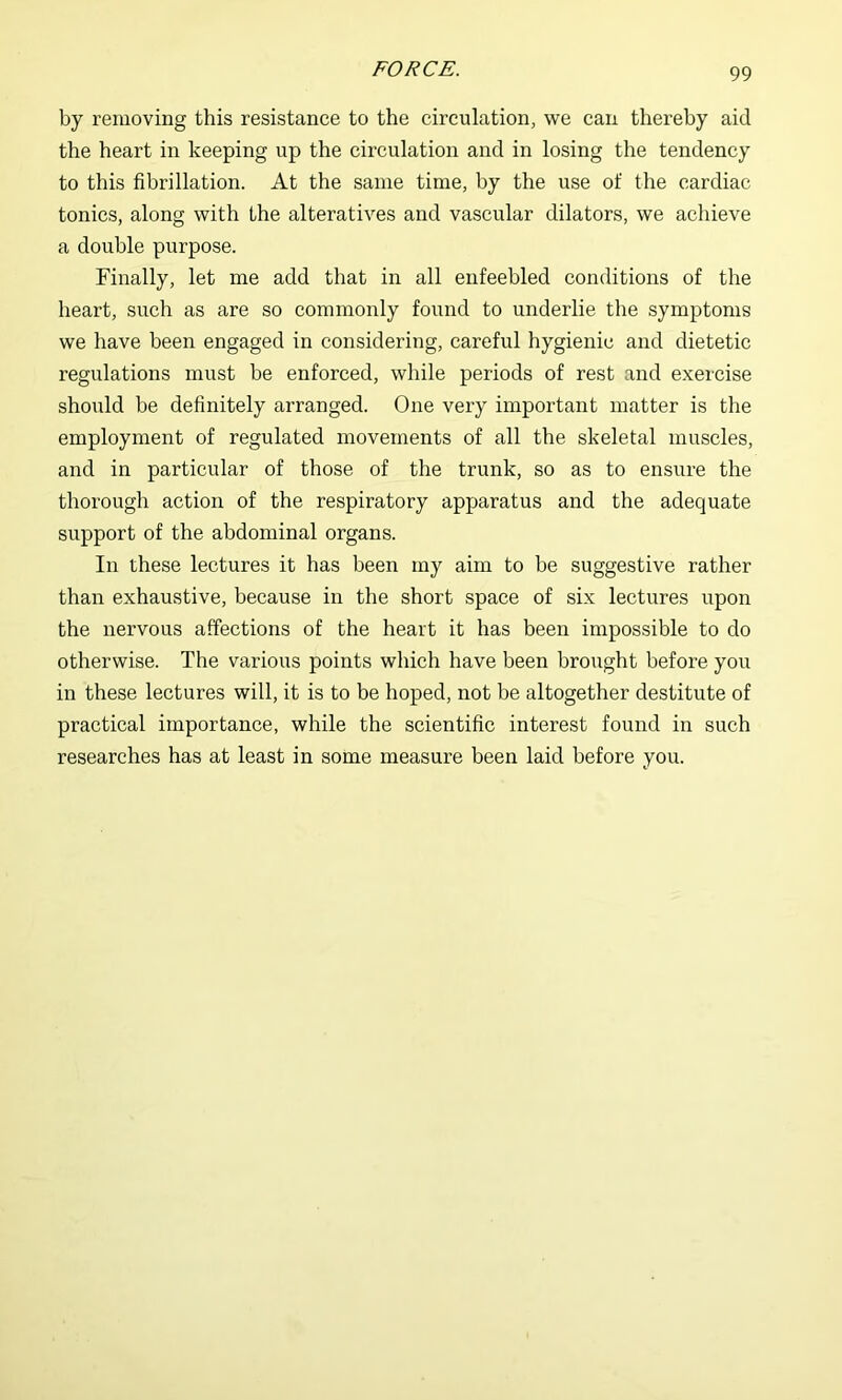 by removing this resistance to the circulation, we can thereby aid the heart in keeping up the circulation and in losing the tendency to this fibrillation. At the same time, by the use of the cardiac tonics, along with the alteratives and vascular dilators, we achieve a double purpose. Finally, let me add that in all enfeebled conditions of the heart, such as are so commonly found to underlie the symptoms we have been engaged in considering, careful hygienic and dietetic regulations must be enforced, while periods of rest and exercise should be definitely arranged. One very important matter is the employment of regulated movements of all the skeletal muscles, and in particular of those of the trunk, so as to ensure the thorough action of the respiratory apparatus and the adequate support of the abdominal organs. In these lectures it has been my aim to be suggestive rather than exhaustive, because in the short space of six lectures upon the nervous affections of the heart it has been impossible to do otherwise. The various points which have been brought before you in these lectures will, it is to be hoped, not be altogether destitute of practical importance, while the scientific interest found in such researches has at least in some measure been laid before you.