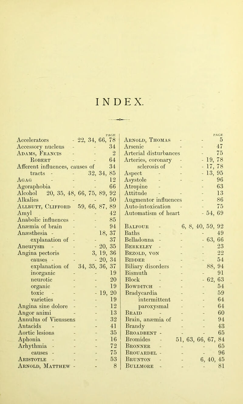 INDEX. Accelerators 00 -J-J, PAGE 1 34, 66, 78 Arnold, Thomas _ PAGE 5 Accessoi’y nucleus - 34 Arsenic - 47 Adams, Francis - 2 Arterial disturbances - 75 Robert - 64 Arteries, coronary - 19, 78 Afferent influences, causes of 34 sclerosis of - 17, 78 tracts - 32, 34, 85 Aspect - 13, 95 Agag - 12 Asystole - 96 Agoraphobia - 66 Atropine - 63 Alcohol 20, 35, 48, 66, 75, 89, 92 Attitude - 13 Alkalies 50 Augmentor influences - 86 Allbutt, Clifford 59, 66, 87, 89 Auto-intoxication - 75 Amyl - 42 Automatism of heart - 54, 69 Anabolic influences - - 85 Anaimia of brain - 94 Balfour - 6, 8, 40, 59, 92 Anaesthesia - 18, .37 Baths - 49 explanation of - - 37 Belladonna - - 63, 66 Aneurysm - 20, 35 Berkeley - - 23 Angina pectoris 3, 19, 36 Bezold, von - 22 causes - - 20, 34 Bidder - 54 explanation of 34, 35, 36, 37 Biliary disorders 88, 94 inorganic - 19 Bismuth - 91 neurotic - 20 Block - 62, 63 organic - 19 Bowditch - - 54 toxic - 19, 20 Bradycardia - 59 varieties - 19 intermittent - 64 Angina sine dolore - - 12 paroxysmal - 64 Angor animi - 13 Braid - 60 Annulus of Vieussens - 32 Brain, anaemia of - 94 Antacids - 41 Brandy - 43 Aortic lesions - 35 Broadbent - - 65 Aphonia - 16 Bromides - 51, 63, 66, 67, 84 Arhythmia - - 72 Bronner - 65 causes - - 75 Brouardel - - 96 Aristotle - - 53 Brunton 6, 40, 45 Arnold, Matthew - - 8 Bullmore - - 81