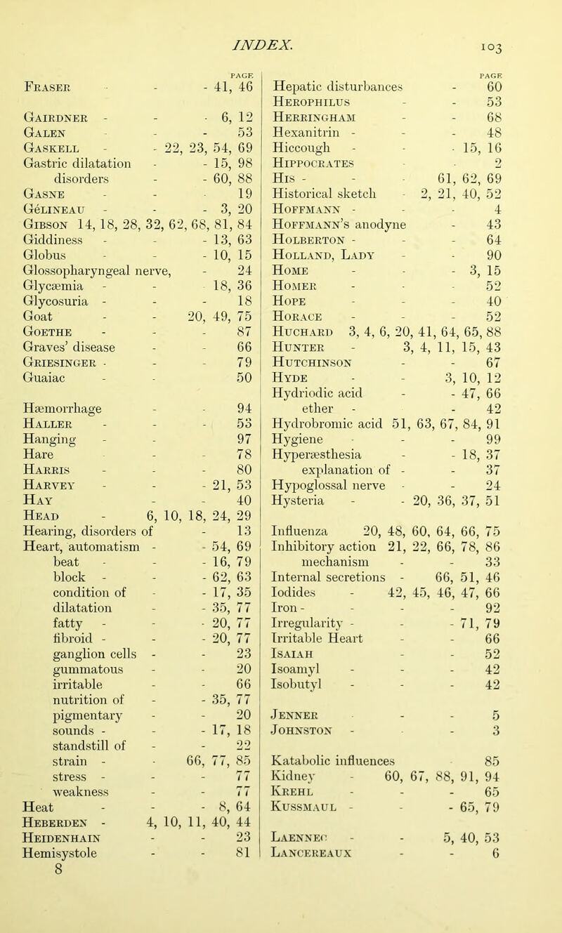 PAGE Fraser - - 41, 46 Gairdner - _ 6, 12 Galen - - 53 Gaskell - ■29 23 54, 69 Gastric dilatation - 15, 98 disorders - - 60, 88 Gasne - 19 GeLINEAU - - 3, 20 Gibson 14, 18, 28, 32, 62, 68, 81, 84 Giddiness - - 13, 63 Globus - - 10, 15 Glossopharyngeal nerve, 24 Glyctemia - 18, 36 Glycosuria - - - 18 Goat - 20, 49, 75 Goethe - 87 Graves’ disease - - 66 Griesinger - - - 79 Guaiac - 50 Haemorrhage _ 94 Haller - - 53 Hanging - 97 Hare - - 78 Harris - - 80 Harvey - - 21, 53 Hay - - 40 Head 6, 10, 18, 24, 29 Hearing, disorders of - 13 Heart, automatism - - 54, 69 beat - - 16, 79 block - - 62, 63 condition of - - 1 /, 3d dilatation - - 35, 77 fatty - 20, 77 fibroid - - - 20, 77 ganglion cells - - 23 gummatous - 20 ii-ritable - - 66 nutrition of - - 35, 77 pigmentary - - 20 sounds - - - 17, 18 standstill of - - 22 strain - 66, 77, 85 stress - - - 77 weakness - - 77 Heat - - 8, 64 Heberhen - 4, 10, 11, 40, 44 Heidenhain - - 23 Hemisystole - - 81 8 PAGE Hepatic disturbances 60 Herophilus 53 Herringham 68 Hexanitrin - 48 Hiccough 15, 16 Hippocrates 2 His - 61, 62, 69 Historical sketch 2, 21, 40, 52 Hoffmann - 4 Hoffmann’s anodyne 43 Holberton - 64 Holland, Lady 90 Home - 3, 15 Homer 52 Hope 40 Horace 52 Huchard 3, 4, 6, 20, 41, 64, 65, 88 Hunter - 3, 4, 11, 15, 43 Hutchinson 67 Hyde 3, 10, 12 Hydriodic acid - 47, 66 ether 42 Hydrobromic acid 51, 63, 67, 84, 91 Hygiene 99 Hyperaesthesia - 18, 37 explanation of - 37 Hypoglossal nerve 24 Hysteria - - 20, 36, 37, 51 Influenza 20, 48, 60, 64, 66, 75 Inhibitory action 21, 22, 66, 78, 86 mechanism - - 33 Internal secretions - 66, 51, 46 Iodides - 42, 15, 46, 47, 66 Iron - - 92 Irregularity - - 71, 79 Irritable Heart - 66 Isaiah - 52 Isoamyl - 42 Isobutyl - 42 Jenner 5 Johnston - 3 Katabolic influences Kidney - 60, 67, 88, 85 91, 94 Krehl - 65 Kussmaul - - 65, 79 Laennec 5, 40, 53 Lancereaux 6