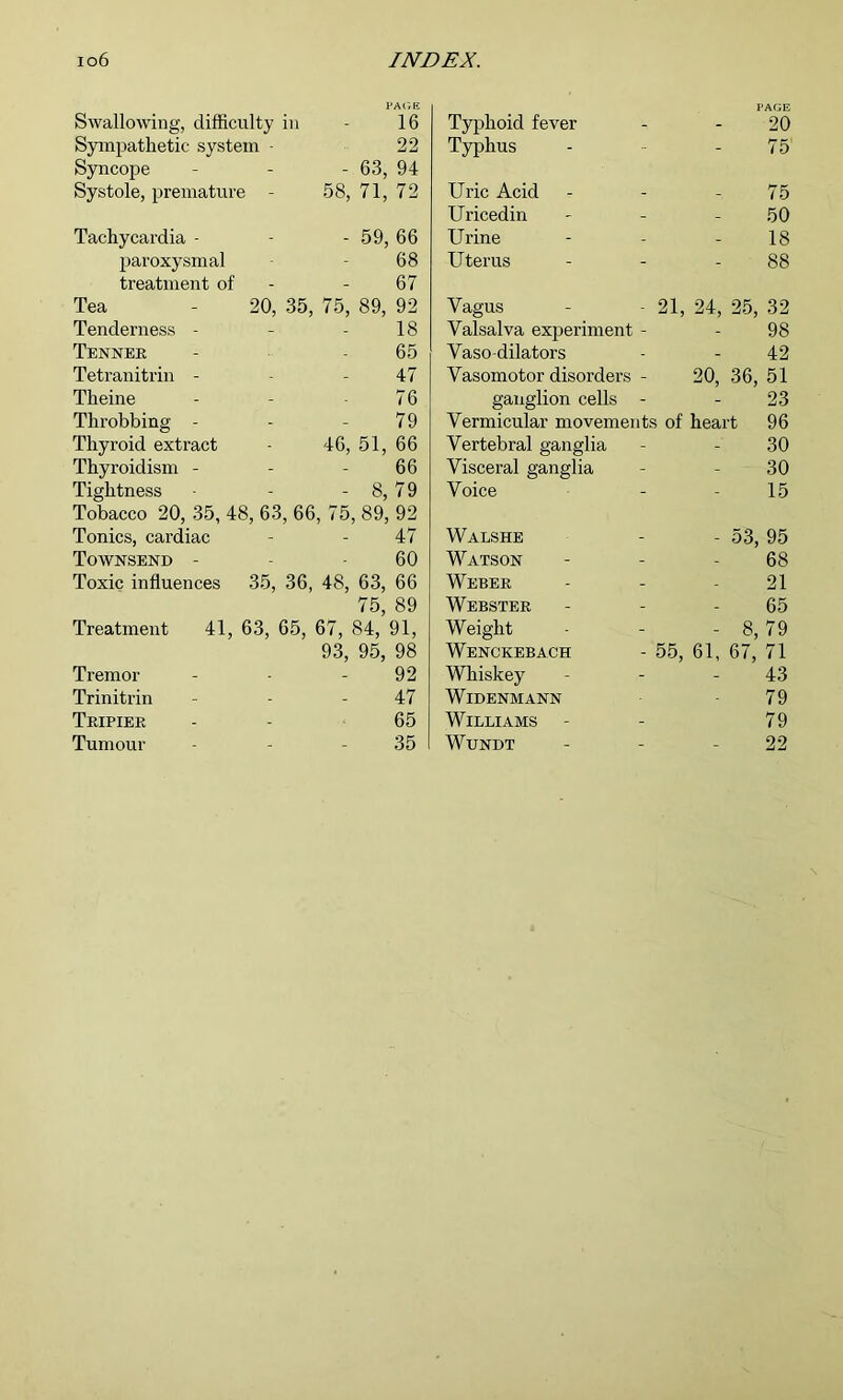 PA('/E PAGE Swallowing, difficulty in - 16 Typhoid fever - 20 Sympathetic system - 22 Typhus - 75 Syncope - 63, 94 Systole, premature - 58, 71, 72 Uric Acid - 75 Uricedin - 50 Tachycardia - - 59, 66 Urine - 18 paroxysmal 68 Uterus - 88 treatment of 67 Tea - 20, 35, 75, 89, 92 Vagus - - 21, 24, 25, 32 Tenderness - 18 Valsalva experiment - 98 Tenner 65 Vaso-dilators - 42 Tetranitrin - 47 Vasomotor disorders - 20, 36, 51 Theine 76 ganglion cells - - 23 Throbbing - 79 Vermicular movements of heart 96 Thyroid extract 46, 51, 66 Vertebral ganglia - 30 Thyroidism - 66 Visceral ganglia - 30 Tightness - 8, 79 Voice - 15 Tobacco 20, 35, 48, 63, 66, 75, 89, 92 Tonics, cai’diac 47 Walshe - 53, 95 Townsend - 60 Watson - 68 Toxic influences 35, 36, 48, 63, 66 Weber - 21 75, 89 Webster - 65 Treatment 41, 63, 65, 67, 84, 91, Weight - 8, 79 93, 95, 98 Wenckebach - 55, 61, 67, 71 Tremor 92 Whiskey - 43 Trinitrin 47 WiDENMANN 79 Teipiee 65 Williams 79