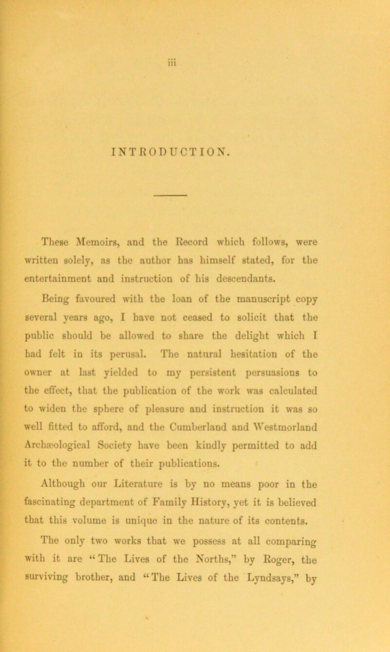 INTRODUCTION. These Memoirs, and the Record which follows, were written solely, as the author has himself stated, for the entertainment and instruction of his descendants. Being favoured with the loan of the manuscript copy several years ago, I have not ceased to solicit that the public should be allowed to share the delight which I had felt in its perusal. The natural hesitation of the owner at last yielded to my persistent persuasions to the effect, that the publication of the work was calculated to widen the sphere of pleasure and instruction it was so well fitted to afford, and the Cumberland and Westmorland Archaeological Society have been kindly permitted to add it to the number of their publications. Although our Literature is by no means poor in the fascinating department of Family History, yet it is believed that this volume is unique in the nature of its contents. The only tw7o works that we possess at all comparing with it are “ The Lives of the Norths,” by Roger, the surviving brother, and “The Lives of the Lyndsays,” by