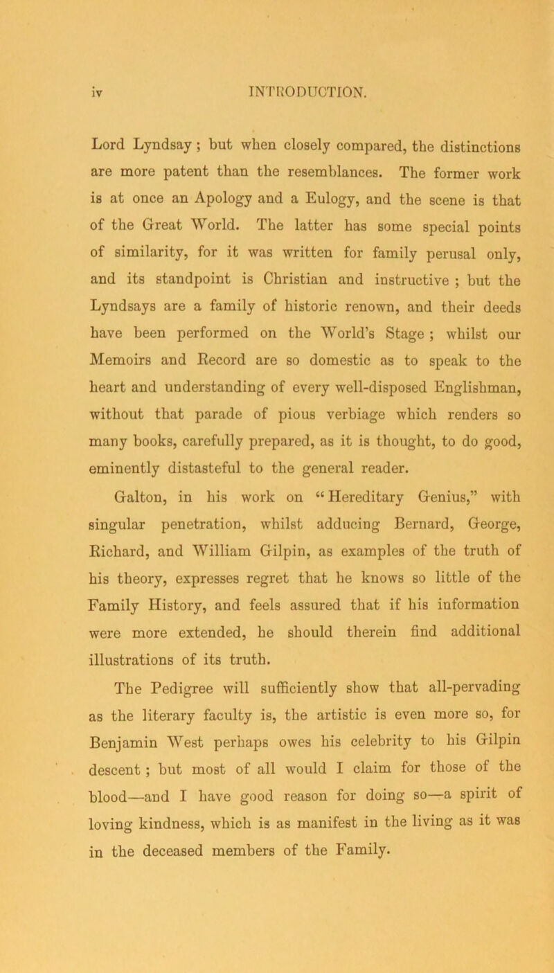 Lord Lyndsay ; but when closely compared, tbe distinctions are more patent than the resemblances. The former work is at once an Apology and a Eulogy, and the scene is that of the Great World. The latter has some special points of similarity, for it was written for family perusal only, and its standpoint is Christian and instructive ; but the Lyndsays are a family of historic renown, and their deeds have been performed on the World’s Stage ; whilst our Memoirs and Record are so domestic as to speak to the heart and understanding of every well-disposed Englishman, without that parade of pious verbiage which renders so many books, carefully prepared, as it is thought, to do good, eminently distasteful to the general reader. Galton, in his work on “ Hereditary Genius,” with singular penetration, whilst adducing Bernard, George, Richard, and William Gilpin, as examples of the truth of his theory, expresses regret that he knows so little of the Family History, and feels assured that if his information were more extended, he should therein find additional illustrations of its truth. The Pedigree will sufficiently show that all-pervading as the literary faculty is, the artistic is even more so, for Benjamin West perhaps owes his celebrity to his Gilpin descent ; but most of all would I claim for those of the blood—and I have good reason for doing so—a spirit of loving kindness, which is as manifest in the living as it was in the deceased members of the Family.