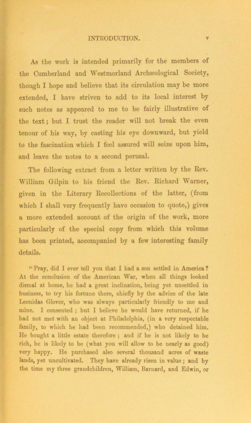 As the work is intended primarily for the members of the Cumberland and Westmorland Archaeological Society, though I hope and believe that its circulation may be more extended, I have striven to add to its local interest by such notes as appeared to me to be fairly illustrative of the text; but I trust the reader will not break the even tenour of his way, by casting his eye downward, but yield to the fascination which I feel assured will seize upon him, and leave the notes to a second perusal. The following extract from a letter written by the Rev. William Gilpin to his friend the Rev. Richard Warner, given in the Literary Recollections of the latter, (from which I shall very frequently have occasion to quote,) gives a more extended account of the origin of the work, more particularly of the special copy from which this volume has been printed, accompanied by a few interesting family details. “Pray, did I ever tell you that I had a son settled in America? At the conclusion of the American War, when all things looked dismal at home, he had a great inclination, being yet unsettled in business, to try his fortune there, chiefly by the advice of the late Leonidas Glover, who was always particularly friendly to me and mine. I consented ; but I believe he would have returned, if he had not met with an object at Philadelphia, (in a very respectable family, to which he had been recommended,) who detained him. He bought a little estate therefore ; and if he is not likely to be rich, he is likely to be (what you will allow to be nearly as good) very happy. He purchased also several thousand acres of waste lands, yet uncultivated. They have already risen in value ; and by the time my three grandchildren, William, Barnard, and Edwin, or