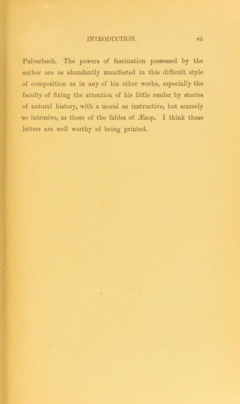 Pulverbach. The powers of fascination possessed by the author are as abundantly manifested in this difficult style of composition as in any of his other works, especially the faculty of fixing the attention of his little reader by stories of natural history, with a moral as instructive, but scarcely •so intrusive, as those of the fables of /Esop. I think these letters are well worthy of being printed.