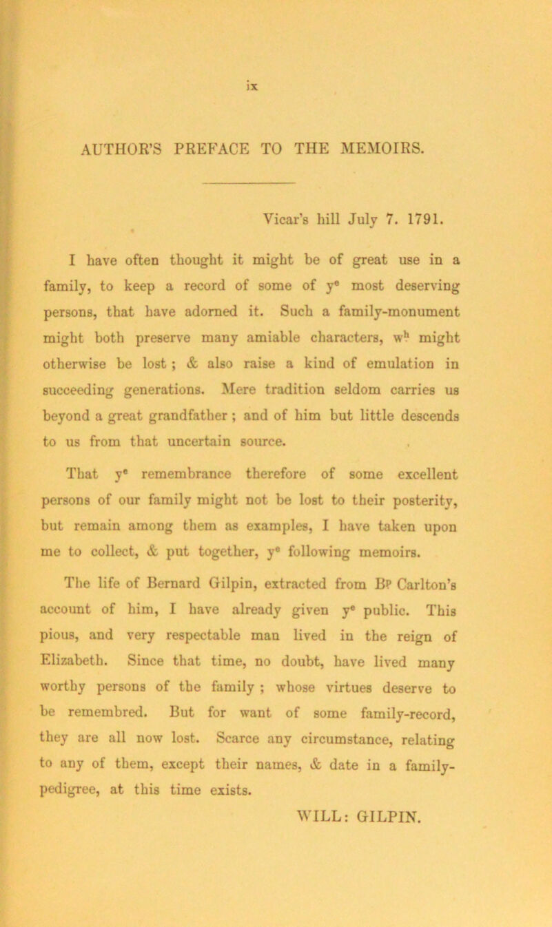 !X AUTHOR’S PREFACE TO THE MEMOIRS. Vicar’s hill July 7. 1791. I have often thought it might be of great use in a family, to keep a record of some of y® most deserving persons, that have adorned it. Such a family-monument might both preserve many amiable characters, wh might otherwise be lost ; & also raise a kind of emulation in succeeding generations. Mere tradition seldom carries us beyond a great grandfather ; and of him but little descends to us from that uncertain source. That y® remembrance therefore of some excellent persons of our family might not be lost to their posterity, but remain among them as examples, I have taken upon me to collect, & put together, y® following memoirs. The life of Bernard Gilpin, extracted from Bp Carlton’s account of him, I have already given y® public. This pious, and very respectable man lived in the reign of Elizabeth. Since that time, no doubt, have lived many worthy persons of the family ; whose virtues deserve to be remembred. But for want of some family-record, they are all now lost. Scarce any circumstance, relating to any of them, except their names, & date in a family- pedigree, at this time exists. WILL: GILPIN.