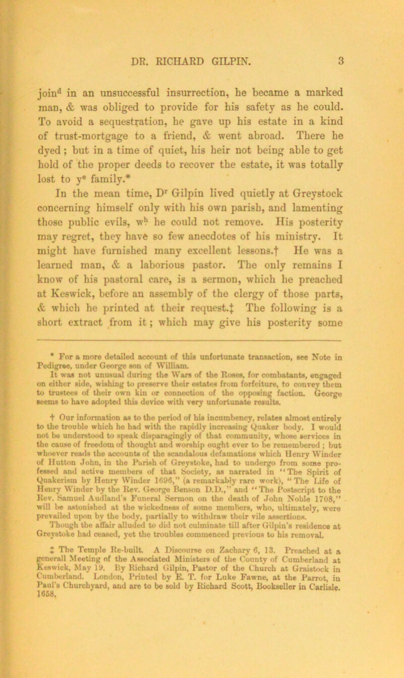 joind in an unsuccessful insurrection, he became a marked man, & was obliged to provide for bis safety as be could. To avoid a sequestration, he gave up bis estate in a kind of trust-mortgage to a friend, & went abroad. There be dyed ; but in a time of quiet, bis heir not being able to get hold of the proper deeds to recover the estate, it was totally lost to ye family.* In the mean time, Dr Gilpin lived quietly at Greystock concerning himself only with his own parish, and lamenting those public evils, w*1 he could not remove. His posterity may regret, they have so few anecdotes of his ministry. It might have furnished many excellent lessons.j He was a learned man, & a laborious pastor. The only remains I know of his pastoral care, is a sermon, which he preached at Keswick, before an assembly of the clergy of those parts, & which he printed at their request.}: The following is a short extract from it; which may give his posterity some * For a more detailed account of this unfortunate transaction, see Note in Pedigree, under George son of William. It was not unusual during the Wars of the Roses, for combatants, engaged on either side, wishing to preserve their estates from forfeiture, to convey them to trustees of their own kin or connection of the opposing faction. George seems to have adopted this device with very unfortunate results. t Our information as to the period of his incumbency, relates almost entirely to the trouble which he had with the rapidly increasing (Quaker body. I would not be understood to speak disparagingly of that community, whose services in the cause of freedom of thought and worship ought ever to be remembered ; but whoever reads the accounts of the scandalous defamations which Henry Winder of Hutton John, in the Parish of Greystoke, had to undergo from some pro- fessed nnd active members of that Society, as narrated in “The Spirit of Quakerism by Henry Winder 1696,” (a remarkably rare work), “ The Life of Henry Winder by the Rev. George Renson D.D.,” and “The Postscript to the Rev. Samuel Audland's Funeral Sermon on the death of John Noble 1708,” will lie astonished at the wickedness of some members, who, ultimately, were prevailed upon by the body, partially to withdraw their vile assertions. Though the affair alluded to did not culminate till after Gilpin’s residence at Greystoke had ceased, yet the troubles commenced previous to his removal. J The Temple Re-built A Discourse on Zachary 6, 13. Preached at a generall Meeting of the Associated Ministers of the County of Cumberland at Keswick, May 19. By Richard Gilpin, Pastor of the Church at Graistock in Cumberland. London, Printed by E. T. for Luke Fawne, at the Parrot in Paul’s Churchyard, and are to be sold by Richard Scott Bookseller in Carlisle. 1668.