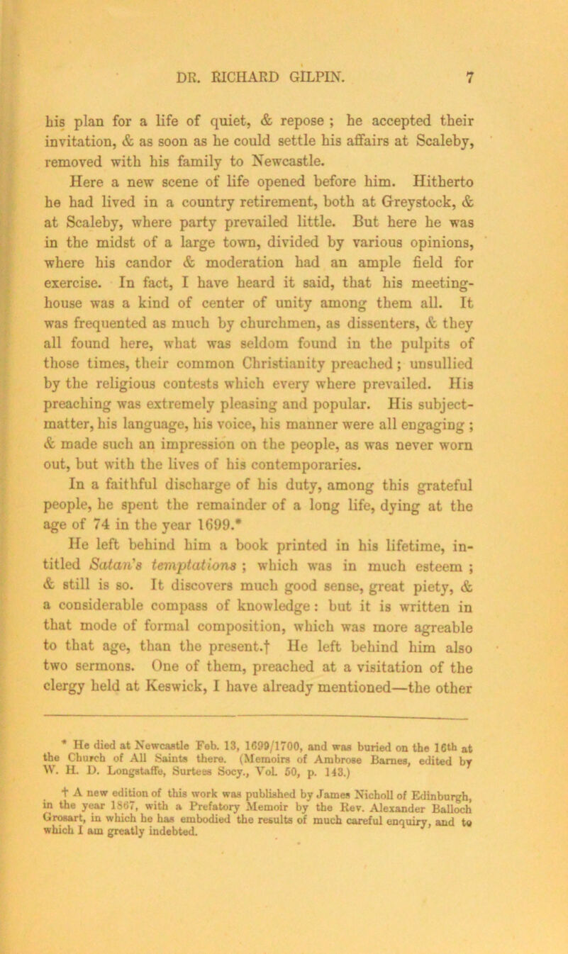 Lis plan for a life of quiet, & repose ; he accepted their invitation, & as soon as he could settle his affairs at Scaleby, removed with his family to Newcastle. Here a new scene of life opened before him. Hitherto he had lived in a country retirement, both at Greystock, & at Scaleby, where party prevailed little. But here he was in the midst of a large town, divided by various opinions, where his candor & moderation had an ample field for exercise. In fact, I have heard it said, that his meeting- house was a kind of center of unity among them all. It was frequented as much by churchmen, as dissenters, & they all found here, what was seldom found in the pulpits of those times, their common Christianity preached; unsullied by the religious contests which every where prevailed. His preaching was extremely pleasing and popular. His subject- matter, his language, his voice, his manner were all engaging ; & made such an impression on the people, as was never worn out, but with the lives of his contemporaries. In a faithful discharge of his duty, among this grateful people, he spent the remainder of a long life, dying at the age of 74 in the year 1699.* He left behind him a book printed in his lifetime, in- titled Satan 8 temptations ; which was in much esteem ; & still is so. It discovers much good sense, great piety, & a considerable compass of knowledge: but it is written in that mode of formal composition, which was more agreable to that age, than the present-! He left behind him also two sermons. One of them, preached at a visitation of the clergy held at Keswick, I have already mentioned—the other * He died at Newcastle Feb. 13, 1699/1700, and was buried on the 16th at the Church of All .Saints there. (Memoirs of Ambrose Barnes, edited by W. H. D. Longstaffe, Surtees Socy., Vol. 50, p. 143.) + A new edition of this work was published by James Nicboll of Edinburgh, in the year 1867, with a Prefatory Memoir by the Rev. Alexander Balloch Grosart, in which he has embodied the results of much careful enquiry, and to which 1 am greatly indebted.