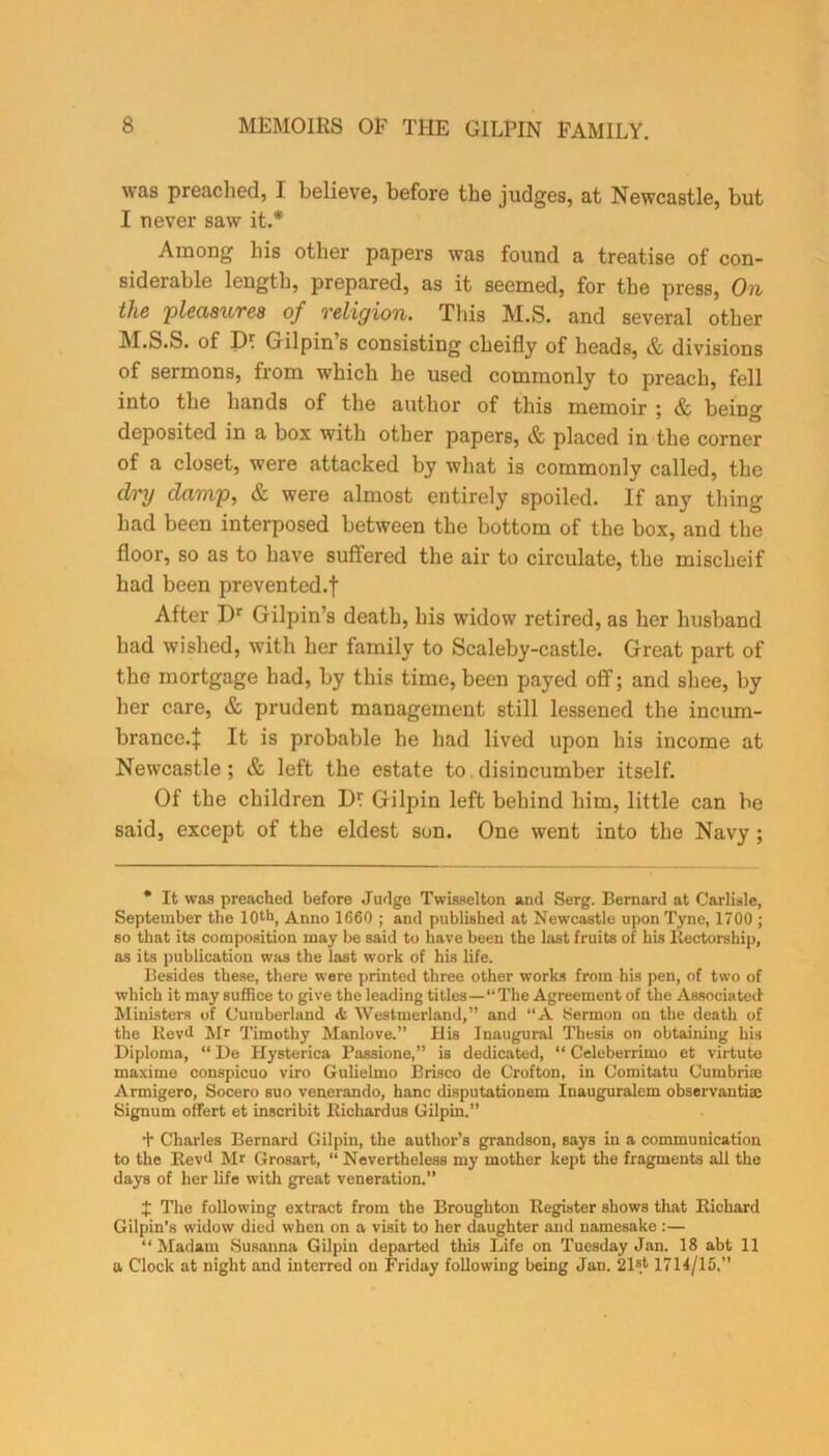 was preached, I believe, before the judges, at Newcastle, but I never saw it.* Among his other papers was found a treatise of con- siderable length, prepared, as it seemed, for the press, On the 'pleasures of religion. This M.S. and several other JM.S.S. of IK Gilpin s consisting cheifly of heads, & divisions of sermons, from which he used commonly to preach, fell into the hands of the author of this memoir ; & being deposited in a box with other papers, & placed in the corner of a closet, were attacked by what is commonly called, the dry damp, & were almost entirely spoiled. If any thing had been interposed between the bottom of the box, and the floor, so as to have suffered the air to circulate, the mischeif had been prevented.f After Dr Gilpin’s death, his widow retired, as her husband had wished, with her family to Scaleby-castle. Great part of the mortgage had, by this time, been payed off; and shee, by her care, & prudent management still lessened the incum- brance.:): It is probable he had lived upon his income at Newcastle; & left the estate to disincumber itself. Of the children Df Gilpin left behind him, little can be said, except of the eldest son. One went into the Navy ; * It was preached before Judge Twisselton and Serg. Bernard at Carlisle, September the 10th, Anno 1660 ; and published at Newcastle upon Tyne, 1700 ; so that its composition may be said to have been the last fruits of bis Rectorship, as its publication was the last work of his life. Besides these, there were printed three other works from his pen, of two of which it may suffice to give the leading titles—“ The Agreement of the Associated Ministers of Cumberland <fc Westmerland,” and “A Sermon on the death of the Rev<l Mr Timothy Manlove.” His Inaugural Thesis on obtaining his Diploma, “De Hysterica Passione,” is dedicated, “ Celeberrimo et virtute maxime conspicuo viro Gulielmo Brisco de Crofton, in Comitatu Cumbrim Armigero, Socero suo venerando, banc disputationem Itiauguralem observantiac Signum offert et inscribit Richardus Gilpin.” + Charles Bernard Gilpin, the author’s grandson, says in a communication to the Rev<l Mr Grosart, “ Nevertheless my mother kept the fragments all the days of her life with great veneration.” X The following extract from the Broughton Register shows that Richard Gilpin's widow died when on a visit to her daughter and namesake :— “ Madam Susanna Gilpin departed this Life on Tuesday Jan. 18 abt 11 a Clock at night and interred on Friday following being Jan. 21st 1714/15.”