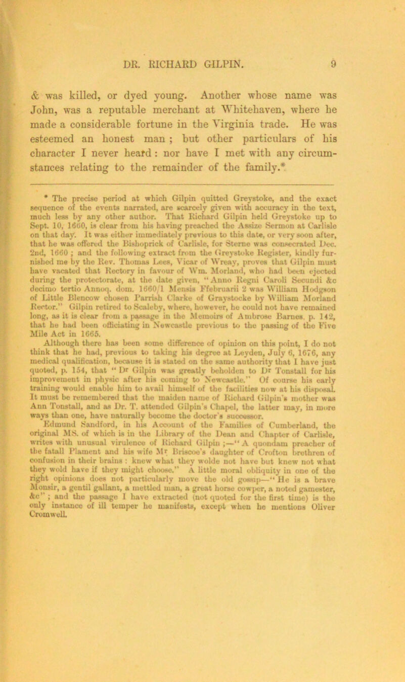 & was killed, or dyed young. Another whose name was John, was a reputable merchant at Whitehaven, where he made a considerable fortune in the Virginia trade. He was esteemed an honest man ; but other particulars of his character I never heard : nor have I met with any circum- stances relating to the remainder of the family.* * The precise period at which Gilpin quitted Greystoke, and the exact sequence of the events narrated, are scarcely given with accuracy in the text, much less by any other author. That Richard Gilpin held Greystoke up to Sept. 10, 1600, is clear from his having preached the Assize Sermon at Carlisle on that day. It was either immediately previous to this date, or very soon after, that he was offered the Bishoprick of Carlisle, for Sterne was consecrated Dec. 2nd, 1660 ; and the following extract from the Greystoke Register, kindly fur- nished me by the Rev. Thomas Lees, Vicar of Wreay, proves that Gilpin must have vacated that Rectory in favour of Win. Morland, who had been ejected during the protectorate, at the date given, “Anno Regni Caroli Secundi Ac decimo tertio Annoq. dom. 1660/1 Mensis Ffebruarii 2 was William Hodgson of Little Blenoow chosen I’arrish Clarke of Graystocke by William Morland Rector.” Gilpin retired to Sealeby, where, however, he could not have remained long, as it is clear from a passage in the Memoirs of Ambrose Barnes, p. 142, that he had been otliciatiug in Newcastle previous to the passing of the Five Mile Act in 1665. Although there has been some difference of opinion on this point, I do not think that he had, previous to taking his degree at Leyden, July 6, 1676, any medical qualification, because it is stated on the same authority that 1 have just quoted, p. 154, that “ Dr Gilpin was greatly beholden to Dr Tonstall for his improvement in physic after his coming to Newcastle.” Of course his early training would enable him to avail himself of the facilities now at his disposal It must be remembered that the maiden name of Richard Gilpin's mother was Ann Tonstall, and as Dr. T. attended Gilpin's Chapel, the latter may, in more ways than one, have naturally become the doctor's successor. Edmund Kandford, in bis Account of the Families of Cumberland, the original MS. of which is in the Library of the Dean and Chapter of Carlisle, writes with unusual virulence of Richard Gilpin ;—“ A quondam preacher of the fatall Plament and his wife Mr Briscoe’s daughter of C rot ton brethren of confusion in their brains : knew what they wolde not have but knew not what they wold have if they might choose.” A little moral obliquity in one of the right opinions does not particularly move the old gossip—“ He is a brave Mousir, a gentil gallant, a mettled man, a great horse oowper, a noted gamester, Ac”; and the passage I have extracted (not quoted for the first time) is the only instance of ill temper he manifests, except when he mentions Oliver Cromwell