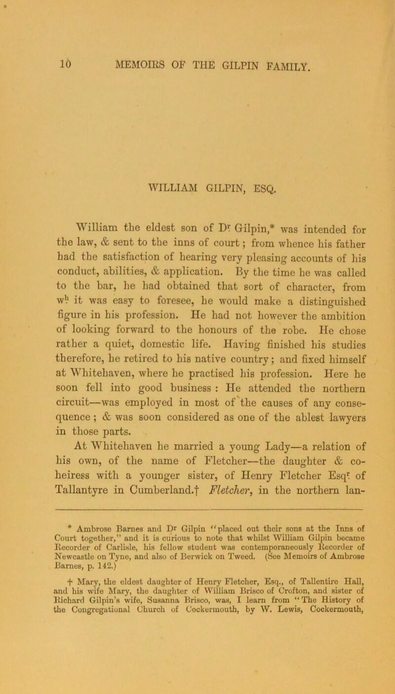 WILLIAM GILPIN, ESQ. William the eldest son of Dl Gilpin * was intended for the law, & sent to the inns of court; from whence his father had the satisfaction of hearing very pleasing accounts of his conduct, abilities, & application. By the time he was called to the bar, he had obtained that sort of character, from w!1 it was easy to foresee, he would make a distinguished figure in his profession. He had not however the ambition of looking forward to the honours of the robe. He chose rather a quiet, domestic life. Having finished his studies therefore, he retired to his native country; and fixed himself at Whitehaven, where he practised his profession. Here he soon fell into good business : He attended the northern circuit—was employed in most of the causes of any conse- quence ; & was soon considered as one of the ablest lawyers in those parts. At Whitehaven he married a young Lady—a relation of his own, of the name of Fletcher—the daughter & co- heiress with a younger sister, of Henry Fletcher Esq' of Tallantyre in Cumberland.f Fletcher, in the northern lan- * Ambrose Barnes and Dr Gilpin “placed out their sons at the Inns of Court together,” and it is curious to note that whilst William Gilpin became Recorder of Carlisle, his fellow student was contemporaneously Recorder of Newcastle on Tyne, and also of Berwick on Tweed. (See Memoirs of Ambrose Barnes, p. 142.) f Mary, the eldest daughter of Henry Fletcher, Esq., of Tallentire Hall, and his wife Mary, the daughter of William Brisco of Crofton, and sister of Richard Gilpin’s wife, Susanna Brisco, was, I learn from “ The History of the Congregational Church of Cockermouth, by W. Lewis, Cockermouth,