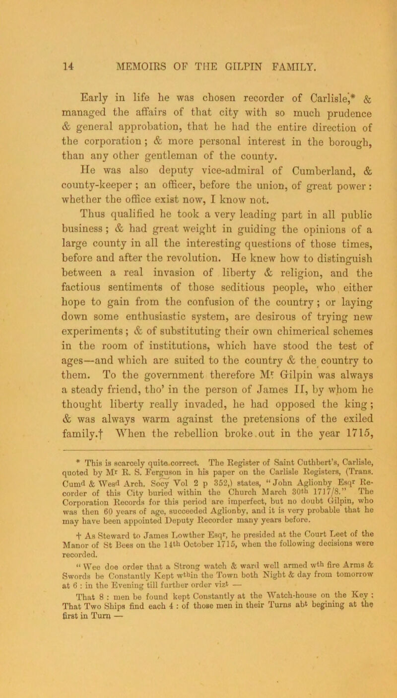 Early in life he was chosen recorder of Carlisle,* & managed the affairs of that city with so much prudence & general approbation, that he had the entire direction of the corporation ; & more personal interest in the borough, than any other gentleman of the county. He was also deputy vice-admiral of Cumberland, & county-keeper ; an officer, before the union, of great power : whether the office exist now, I know not. Thus qualified he took a very leading part in all public business ; & had great weight in guiding the opinions of a large county in all the interesting questions of those times, before and after the revolution. He knew how to distinguish between a real invasion of liberty & religion, and the factious sentiments of those seditious people, who either hope to gain from the confusion of the country ; or laying down some enthusiastic system, are desirous of trying new experiments ; & of substituting their own chimerical schemes in the room of institutions, which have stood the test of ages—and which are suited to the country & the country to them. To the government therefore M* Gilpin was always a steady friend, tho’ in the person of James II, by whom he thought liberty really invaded, he had opposed the king; & was always warm against the pretensions of the exiled family.f When the rebellion broke.out in the year 1715, * This is scarcely quite correct. The Register of Saint Cuthbert’s, Carlisle, quoted by Mr R. S. Ferguson in his paper on the Carlisle Registers, (Trans. Cum'l & Wea'l Arch. Socy Vol 2 p 352,) Btates, “ John Aglionby Esqr Re- corder of this City buried within the Church March 30th 1717/8.’’ The Corporation Records for this period are imperfect, but no doubt Gilpin, who was then 60 years of age, succeeded Aglionby, and it is very probable that he may have been appointed Deputy Recorder many years before. f As Steward to James Lowther Esqr, he presided at the Court Leet of the Manor of St Bees on the 11th October 1715, when the following decisions were recorded. “ Wee doe order that a Strong watch & ward well armed wth fire Arms & Swords be Constantly Kept wthiu the Town both Night & day from tomorrow at 6 : in the Evening till further order vizt — That 8 : men be found kept Constantly at the Watch-house on the Key : That Two Ships find each 4 : of those men in their Turns abt begining at the first in Turn —