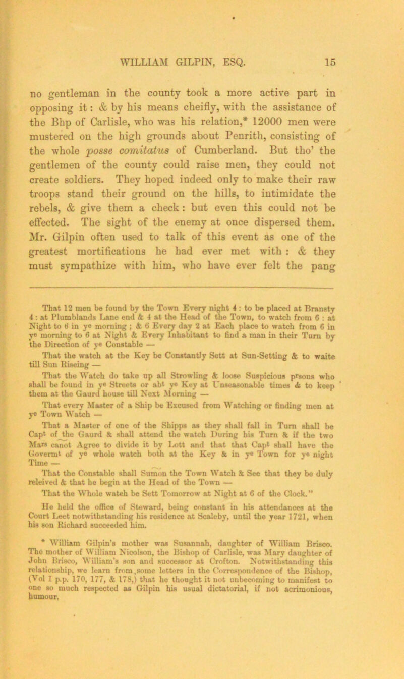 no gentleman in the county took a more active part in opposing it: & by his means cheifly, with the assistance of the Blip of Carlisle, who was his relation,* 12000 men were mustered on the high grounds about Penrith, consisting of the whole posse comitatus of Cumberland. But tho’ the gentlemen of the county could raise men, they could not create soldiers. They hoped indeed only to make their raw troops stand their ground on the hills, to intimidate the rebels, & give them a check : but even this could not be effected. The sight of the enemy at once dispersed them. Mr. Gilpin often used to talk of this event as one of the greatest mortifications he had ever met with : & they must sympathize with him, who have ever felt the pang That 12 men be found by the Town Every night 4: to be placed at Bransty 4: at Plumblands Lane end & 4 at the Head of the Town, to watch from 6 : at Night to tf in ye morning ; k ti Every day 2 at Each place to watch from 6 in ye morning to 6 at Night & Every Inhabitant to find a man in their Turn by the Direction of ye Constable — That the watch at the Key be Constantly Sett at Sun-Setting & to waite till Sun Riseing — That the Watch do take up all Strowling k loose Suspicious prsons who shall be found in ye Streets or abt ye Key at Unseasonable times ii to keep them at the Gaurd house till Next Morning — That every Master of a Ship be Excused from Watching or finding men at ye Town Watch — That a Master of one of the Shipps as they shall fall in Turn shall be Capt of the Gaurd & shall attend the watch During his Turn & if the two Mars canot Agree to divide it by lx>tt and that that Capt shall have the Govermt of ye whole watch both at the Key St in ye Town for ye night Time — That the Constable shall Sumon the Town Watch 8c See that they be duly relei ved & that he begin at the Head of the Town — That the Whole wateh be Sett Tomorrow at Night at 6 of the Clock.” He held the office of Steward, being constant in his attendances at the Court Leet notwithstanding his residence at Sca'eby, until the year 1721, when his son Richard succeeded him. * William Gilpin’s mother was Susannah, daughter of William Brisco. The mother of William Nicolson, the Bishop of Carlisle, was Mary daughter of John Brisco, William’s son and successor at Crofton. Notwithstanding this relationship, we learn from.some letters in the Correspondence of the Bishop, (Vol 1 p.p. 170, 177, k 178,) that he thought it not unbecoming to manifest to one so much respected as Gilpin his usual dictatorial, if not acrimonious, humour,