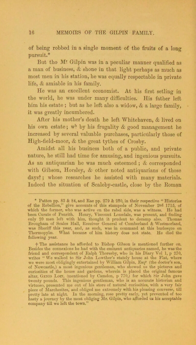 of being robbed in a single moment of the fruits of a long pursuit.* But tbo M* Gilpin was in a peculiar manner qualified as a mau of business, & shone in that light perhaps as much as most men in his station, he was equally respectable in private life, & amiable in his family. lie was an excellent economist. At his first setling in the world, he was under many difficulties. His father left him his estate ; but as he left also a widow, & a large family, it was greatly incumbered. After his mother’s death he left Whitehaven, & lived on his own estate; w!1 by his frugality & good management he increased by several valuable purchases, particularly those of High-field-moor, & the great tythes of Crosby. Amidst all his business both of a public, and private nature, he still had time for amusing, and ingenious pursuits. As an antiquarian he was much esteemed ; & corresponded with Gibson, Horsley, & other noted antiquarians of those daysf; whose researches he assisted with many materials. Indeed the situation of Scaleby-castle, close by the Roman * Patten pp. 83 & 84, and Rae pp. 279 & 280, in their respective “ Histories of the Rebellion,” give accounts of this stampede of November 2nd 1715, of which the former, who was active on the rebel side, was a witness. He had been Curate of Penrith. Henry, Viscount Lonsdale, was present, and finding only 20 men left with him, thought it prudent to decamp also. Thomas Brougham of Scales Hall, Receiver General of Cumberland & Westmorland, was Sheriff' this year, and, as such, was in command at this burlesque on Thermopylae. What became of him history does not state. He died the following year. f The assistance he afforded to Bishop Gihson is mentioned further on. Besides the connexions he had with the eminent antiquaries named, he was the friend and correspondent of Ralph Thoresby, who in his Diary Vol 1, p 270, writes “ We walked to Sir John Lowther’s stately house at the Flat, where we were most obligingly entertained by William Gilpin, Esq* (the doctor’s son, of Newcastle,) a most ingenious gentleman, who showed us the pictures and curiosities of the house and gardens, wherein is placed the original famous altar, Genio Loci, (mentioned by Camden, p 770,) for which Sir John gave twenty pounds. This ingenious gentleman, who is an accurate historian and virtuoso, presented me out of his store of natural curiosities, with a very fair piece of Marchesites, and obliged me extremely with his pleasing converse, till pretty late at night. In the morning, rose pretty early, yet prevented of too hasty a journey by the most obliging 5lr. Gilpin, who afforded us his acceptable company till we left the town.”