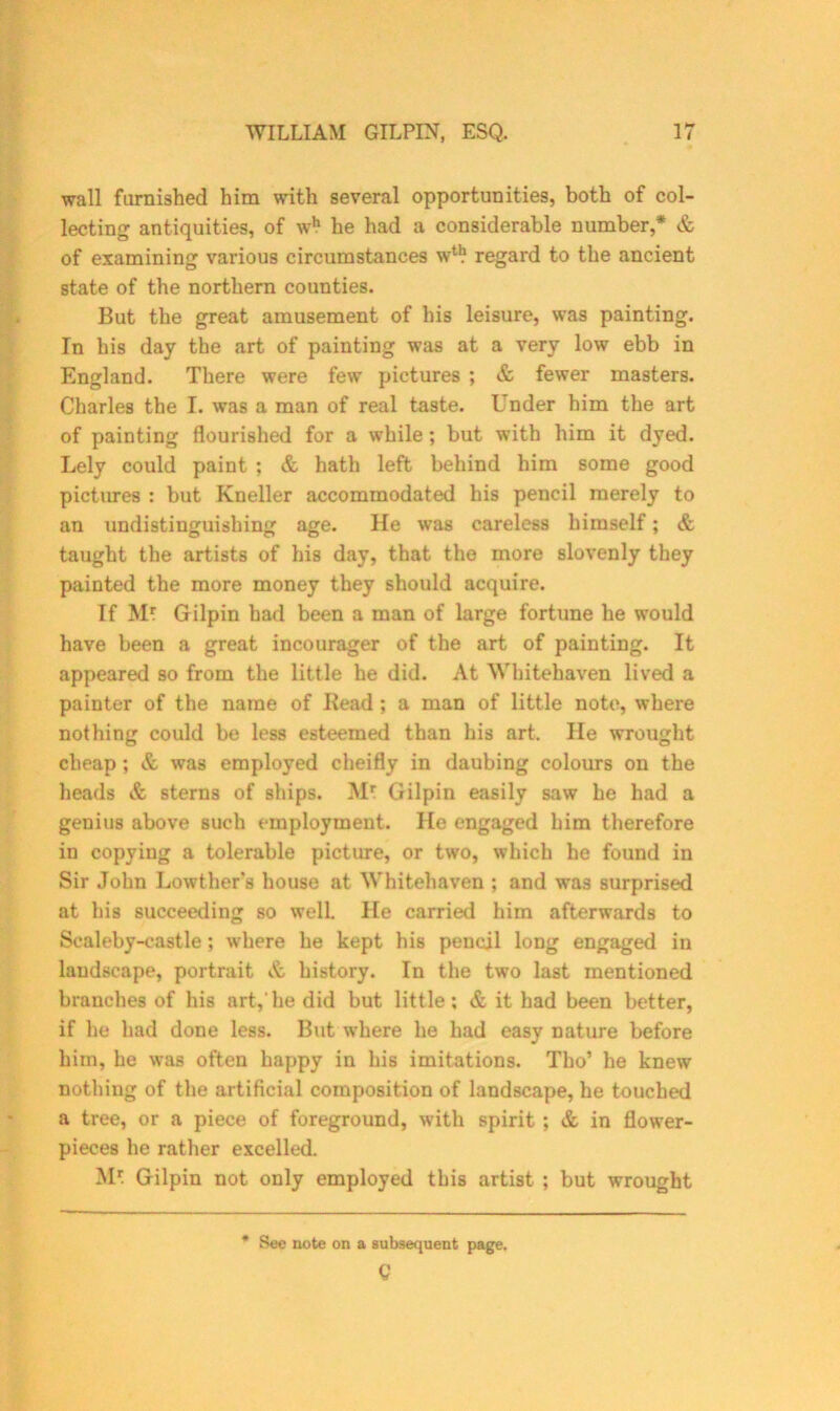 wall famished him with several opportunities, both of col- lecting antiquities, of wh he had a considerable number,* & of examining various circumstances w11? regard to the ancient state of the northern counties. But the great amusement of his leisure, was painting. In his day the art of painting was at a very low ebb in England. There were few pictures ; & fewer masters. Charles the I. was a man of real taste. Under him the art of painting flourished for a while; but with him it dyed. Lely could paint ; & hath left behind him some good pictures : but Kneller accommodated his pencil merely to an undistinguishing age. He was careless himself; & taught the artists of his day, that the more slovenly they painted the more money they should acquire. If M* Gilpin had been a man of large fortune he would have been a great incourager of the art of painting. It appeared so from the little he did. At Whitehaven lived a painter of the name of Bead ; a man of little note, where nothing could be less esteemed than his art. He wrought cheap ; & was employed cheifly in daubing colours on the heads & sterns of ships. Mr Gilpin easily saw he had a genius above such employment. He engaged him therefore in copying a tolerable picture, or two, which he found in Sir John Lowther’s house at Whitehaven ; and was surprised at his succeeding so welL He carried him afterwards to Scaleby-castle; where he kept his pencil long engaged in landscape, portrait & history. In the two last mentioned branches of his art,'he did but little; & it had been better, if he had done less. But where he had easy nature before him, he was often happy in his imitations. Tho’ he knew nothing of the artificial composition of landscape, he touched a tree, or a piece of foreground, with spirit ; & in flower- pieces he rather excelled. Mr. Gilpin not only employed this artist ; but wrought See note on a subsequent page. Q