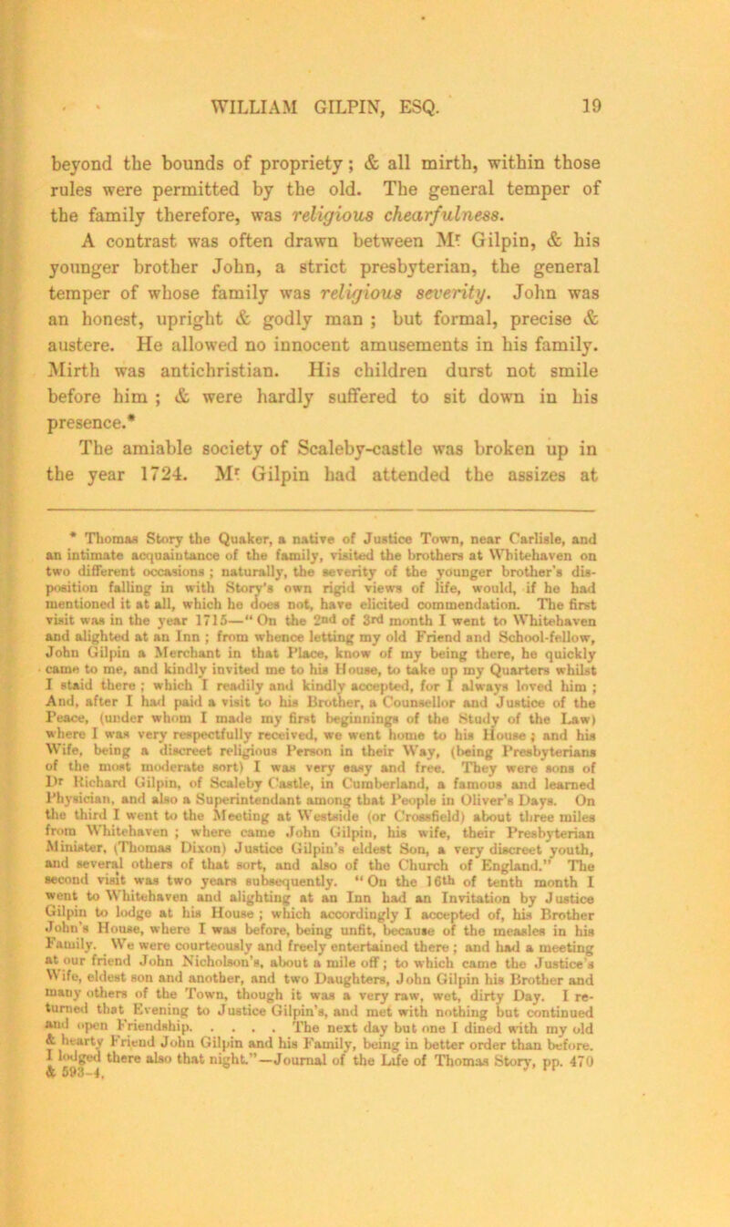 beyond the bounds of propriety ; & all mirth, within those rules were permitted by the old. The general temper of the family therefore, was religious chearfulness. A contrast was often drawn between Gilpin, & his younger brother John, a strict presbyterian, the general temper of whose family was religious severity. John was an honest, upright & godly man ; but formal, precise & austere. He allowed no innocent amusements in his family. Mirth was antichristian. His children durst not smile before him ; & were hardly suffered to sit down in his presence.* The amiable society of Scaleby-castle was broken up in the year 1724. Mf Gilpin had attended the assizes at * Thomas Story the Quaker, a native of Justice Town, near Carlisle, and an intimate acquaintance of the family, visited the brothers at Whitehaven on two different occasions ; naturally, the severity of the younger brother’s dis- position falling in with Story’s own rigid views of life, would, if he had mentioned it at all, which he does not, have elicited commendation. The first visit was in the year 1715—“On the 2nd of 3rd month I went to Whitehaven and alighted at an Inn ; from whence letting my old Friend and School-fellow, John Gilpin a Merchant in that Place, know of my being there, he quickly came to me, and kindly invited me to his House, to take up my Quarters whilst I staid there ; which I readily and kindly accepted, for I always loved him ; And, after I had paid a visit to his Brother, a Counsellor and Justice of the Peace, (under whom I made iny first beginnings of the Study of the Law) where 1 was very respectfully received, we went home to his House ; and his Wife, being a discreet religious Person in their Way, (being Presbyterians of the moat moderate sort) I was very easy and free. They were sons of Hr Richard Gilpin, of Scaleby Castle, in Cumberland, a famous and learned Physician, and also a Superintendant among that People in Oliver’s Days. On the third I went to the Meeting at Westside (or Crossfield) about three miles from Whitehaven ; where came John Gilpin, his wife, their Presbyterian Minister, (Thomas Dixon) Justice Gilpin's eldest Son, a very discreet youth, and several others of that sort, and also of the Church of England.’’ The second visit was two years subsequently. “On the 16th of tenth month I went to Whitehaven and alighting at an Inn had an Invitation by Justice Gilpin to lodge at his House ; which accordingly I accepted of, his Brother John s House, where I was before, being unfit, because of the measles in his Family. We were courteously and freely entertained there ; and had a meeting at our friend John Nicholson’s, about a mile off; to which came the Justice’s M ife, eldest son and another, and two Daughters, John Gilpin his Brother and many others of the Town, though it was a very raw, wet, dirty Day. I re- turned that Evening to Justice Gilpin’s, and met with nothing but continued and open 1-riendship The next day but one I dined with my old & hearty hriend John Gilpin and his Family, being in better order than before. I lodged there also that night.’’—Journal of the Life of Thomas Story, pp. 470 & 693—4,