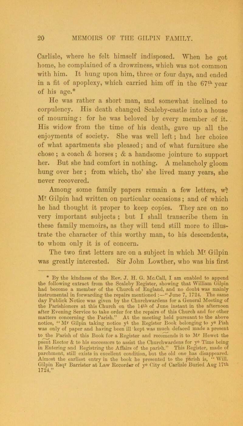 Carlisle, where he felt himself indisposed. When he got home, he complained of a drowziness, which was not common with him. It hung upon him, three or four days, and ended in a fit of apoplexy, which carried him off in the 67‘h year of his age.* He was rather a short man, and somewhat inclined to corpulency. Ilis death changed Scaleby-castle into a house of mourning : for he was beloved by every member of it. His widow from the time of his death, gave up all the enjoyments of society. She was well left; had her choice of what apartments she pleased; and of what furniture she chose ; a coach & horses ; & a handsome jointure to support her. But she had comfort in nothing. A melancholy gloom hung over her ; from which, tho’ she lived many years, she never recovered. Among some family papers remain a few letters, w*f M* Gilpin had written on particular occasions; and of which he had thought it proper to keep copies. They are on no very important subjects ; but I shall transcribe them in these family memoirs, as they will tend still more to illus- trate the character of this worthy man, to his descendents, to whom only it is of concern. The two first letters are on a subject in which M* Gilpin was greatly interested. Sir John Lowther, who was his first * By the kindness of the Rer. J. H. G. Mc.Call, I am enabled to append the following extract from the Scaleby Register, showing that William Gilpin had become a member of the Church of England, and no doubt was mainly instrumental in forwarding the repairs mentioned :—“ June 7, 1724. The same day Publick Notice was given by the Churchwardens for a General Meeting of the Parishioners at this Church on the 14th of June instant in the afternoon after Evening Service to take order for the repairs of this Church and for other matters concerning the Parish.” At the meeting held pursuant to the above notice, “Mr Gilpin taking notice yt the Register Book belonging to ye Pish was only of paper and having been ill kept was much defaced made a present to the Parish of this Book for a Register and recomends it to Mr Hewet the psent Rector & to his successors to assist the Churchwardens for ye Time being in Entering and Registring the Affairs of the parish.” This Register, made of parchment, still exists in excellent condition, but the old one has disappeared. Almost the earliest entry in the book he presented to the parish is, “ Will. Gilpin Esqr Barrister at Law Recorder of ye City of Carlisle Buried Aug 17th 1724.”